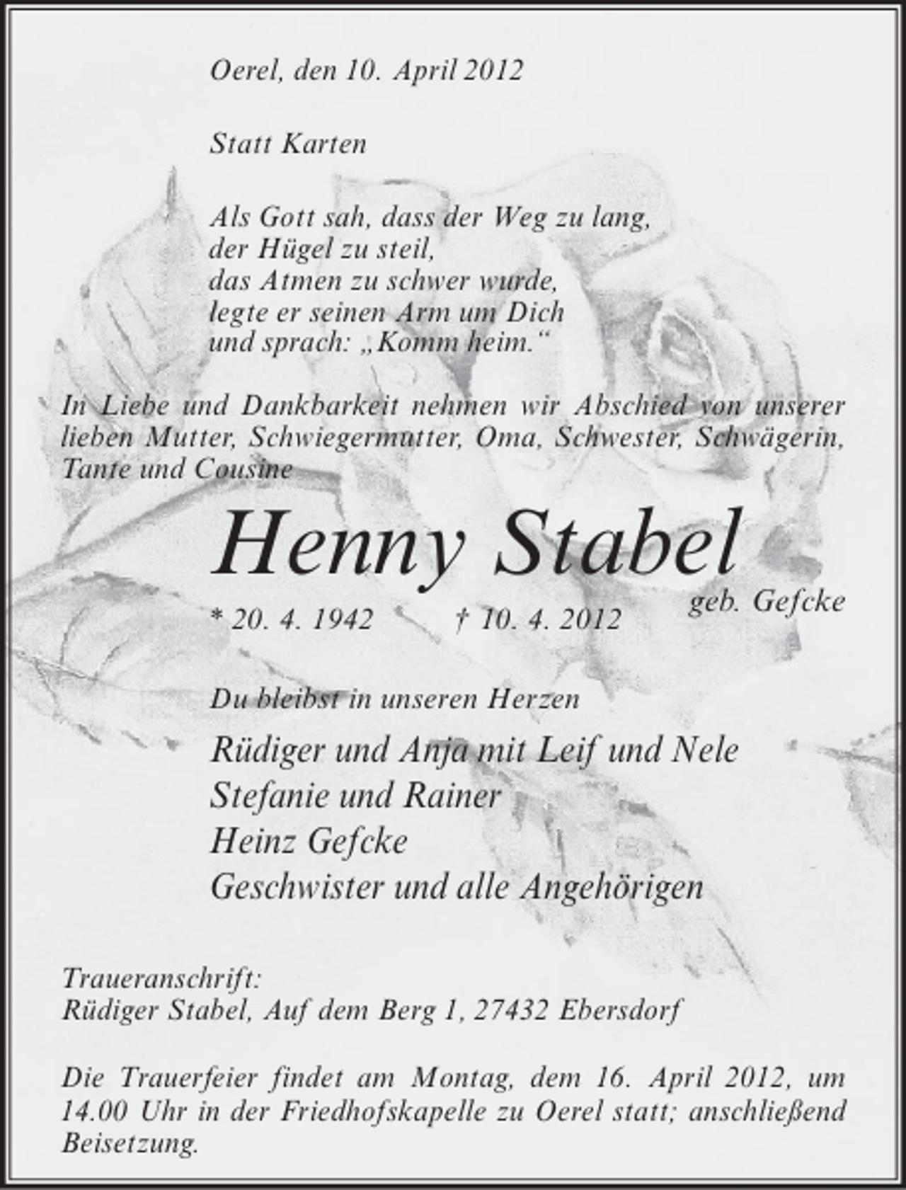 <p>Oerel, den 10. April 2012<br />Statt Karten<br />Als Gott sah, dass der Weg zu lang,<br />der Hügel zu steil,<br />das Atmen zu schwer wurde,<br />legte er seinen Arm um Dich<br />und sprach: „Komm heim.“<br />In Liebe und Dankbarkeit nehmen wir Abschied von unserer<br />lieben Mutter, Schwiegermutter, Oma, Schwester, Schwägerin,<br />Tante und Cousine</p><p>Henny Stabel<br />* 20. 4. 1942</p><p>† 10. 4. 2012</p><p>geb. Gefcke</p><p>Du bleibst in unseren Herzen</p><p>Rüdiger und Anja mit Leif und Nele<br />Stefanie und Rainer<br />Heinz Gefcke<br />Geschwister und alle Angehörigen<br />Traueranschrift:<br />Rüdiger Stabel, Auf dem Berg 1, 27432 Ebersdorf<br />Die Trauerfeier findet am Montag, dem 16. April 2012, um<br />14.00 Uhr in der Friedhofskapelle zu Oerel statt; anschließend<br />Beisetzung.</p>
