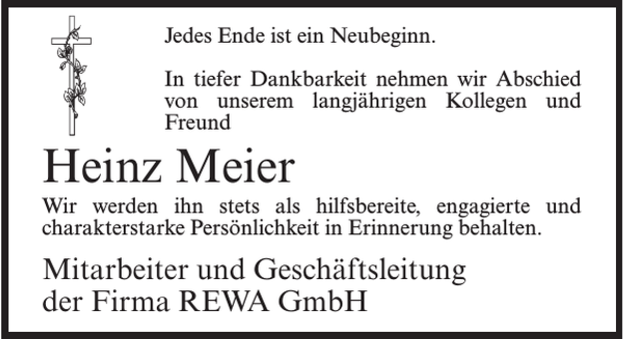 <p>Jedes Ende ist ein Neubeginn.<br />In tiefer Dankbarkeit nehmen wir Abschied<br />von unserem langjährigen Kollegen und<br />Freund</p><p>Heinz Meier</p><p>Wir werden ihn stets als hilfsbereite, engagierte und<br />charakterstarke Persönlichkeit in Erinnerung behalten.</p><p>Mitarbeiter und Geschäftsleitung<br />der Firma REWA GmbH</p>