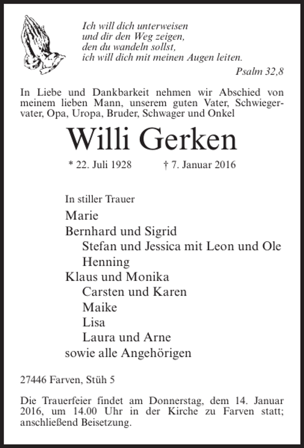 <p>Ich will dich unterweisen<br />und dir den Weg zeigen,<br />den du wandeln sollst,<br />ich will dich mit meinen Augen leiten.<br />Psalm 32,8<br />In Liebe und Dankbarkeit nehmen wir Abschied von<br />meinem lieben Mann, unserem guten Vater, Schwieger­<br />vater, Opa, Uropa, Bruder, Schwager und Onkel</p><p>Willi Gerken<br />* 22. Juli 1928</p><p>† 7. Januar 2016</p><p>In stiller Trauer</p><p>Marie<br />Bernhard und Sigrid<br />Stefan und Jessica mit Leon und Ole<br />Henning<br />Klaus und Monika<br />Carsten und Karen<br />Maike<br />Lisa<br />Laura und Arne<br />sowie alle Angehörigen<br />27446 Farven, Stüh 5<br />Die Trauerfeier findet am Donnerstag, dem 14. ­ anuar<br />J<br />2016, um 14.00 Uhr in der Kirche zu Farven statt;<br />a<br />­ nschließend Beisetzung.</p>
