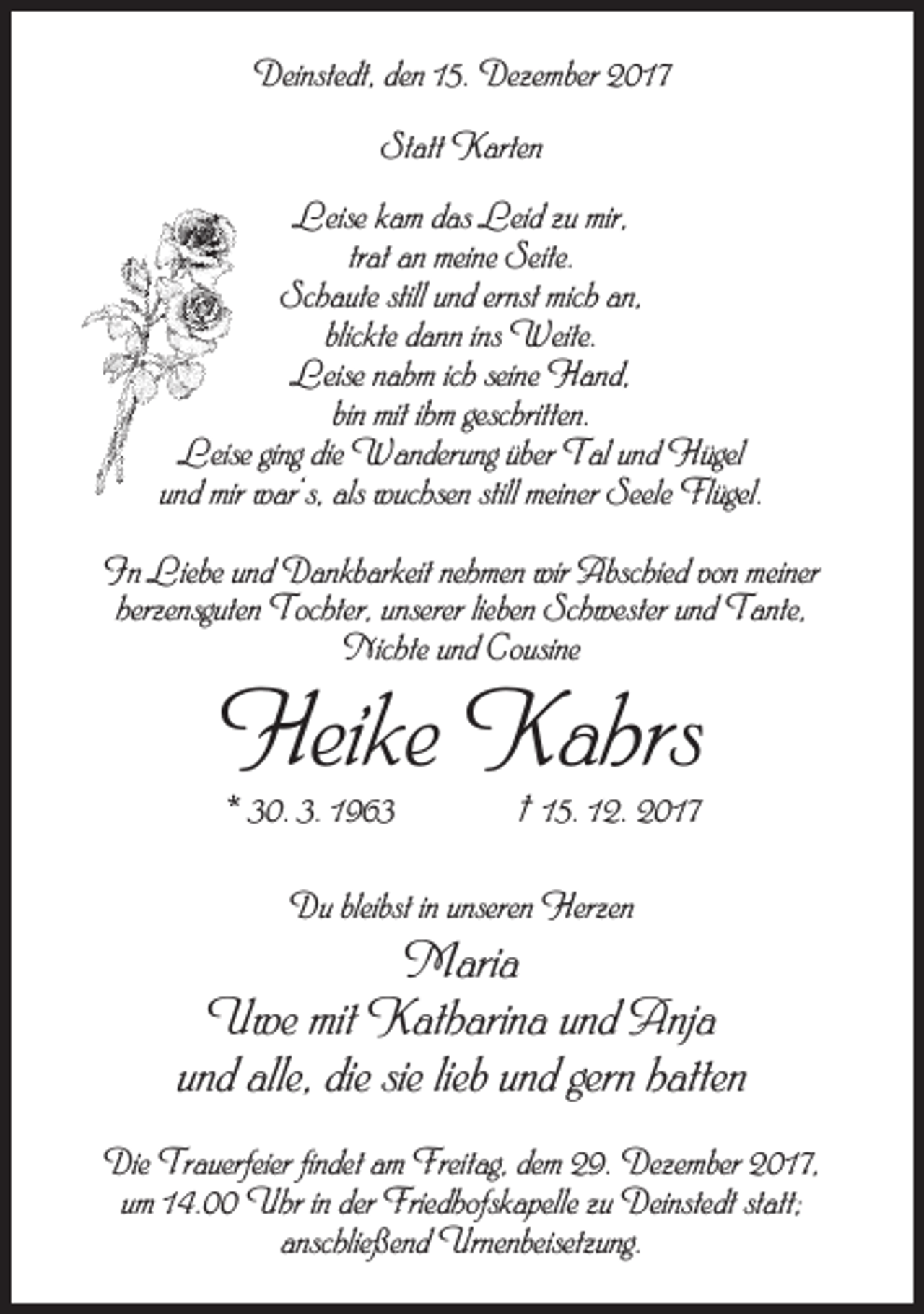 <p>Deinstedt, den 15. Dezember 2017<br />Statt Karten<br />Leise kam das Leid zu mir,<br />trat an meine Seite.<br />Schaute still und ernst mich an,<br />blickte dann ins Weite.<br />Leise nahm ich seine Hand,<br />bin mit ihm geschritten.<br />Leise ging die Wanderung über Tal und Hügel<br />und mir war‘s, als wuchsen still meiner Seele Flügel.<br />In Liebe und Dankbarkeit nehmen wir Abschied von meiner<br />herzensguten Tochter, unserer lieben Schwester und Tante,<br />Nichte und Cousine</p><p>Heike Kahrs<br />* 30. 3. 1963</p><p>† 15. 12. 2017</p><p>Du bleibst in unseren Herzen</p><p>Maria<br />Uwe mit Katharina und Anja<br />und alle, die sie lieb und gern hatten<br />Die Trauerfeier findet am Freitag, dem 29. Dezember 2017,<br />um 14.00 Uhr in der Friedhofskapelle zu Deinstedt statt;<br />anschließend Urnenbeisetzung.</p>