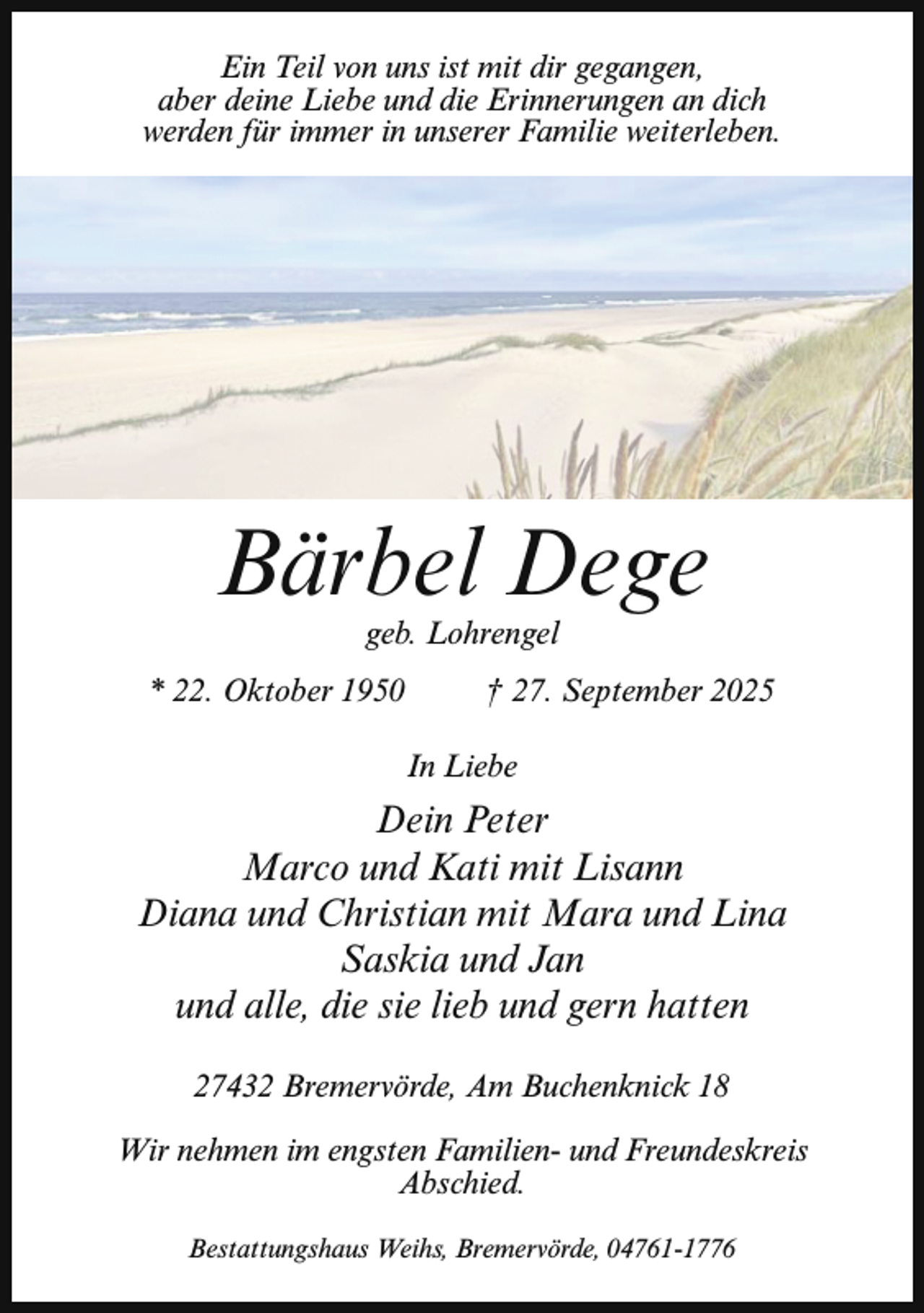 <p>Ein Teil von uns ist mit dir gegangen,<br />aber deine Liebe und die Erinnerungen an dich<br />werden für immer in unserer Familie weiterleben.</p><p>Bärbel Dege<br />geb. Lohrengel</p><p>* 22. Oktober 1950</p><p>† 27. September 2025<br />In Liebe</p><p>Dein Peter<br />Marco und Kati mit Lisann<br />Diana und Christian mit Mara und Lina<br />Saskia und Jan<br />und alle, die sie lieb und gern hatten<br />27432 Bremervörde, Am Buchenknick 18<br />Wir nehmen im engsten Familien- und Freundeskreis<br />Abschied.<br />Bestattungshaus Weihs, Bremervörde, 04761-1776</p>