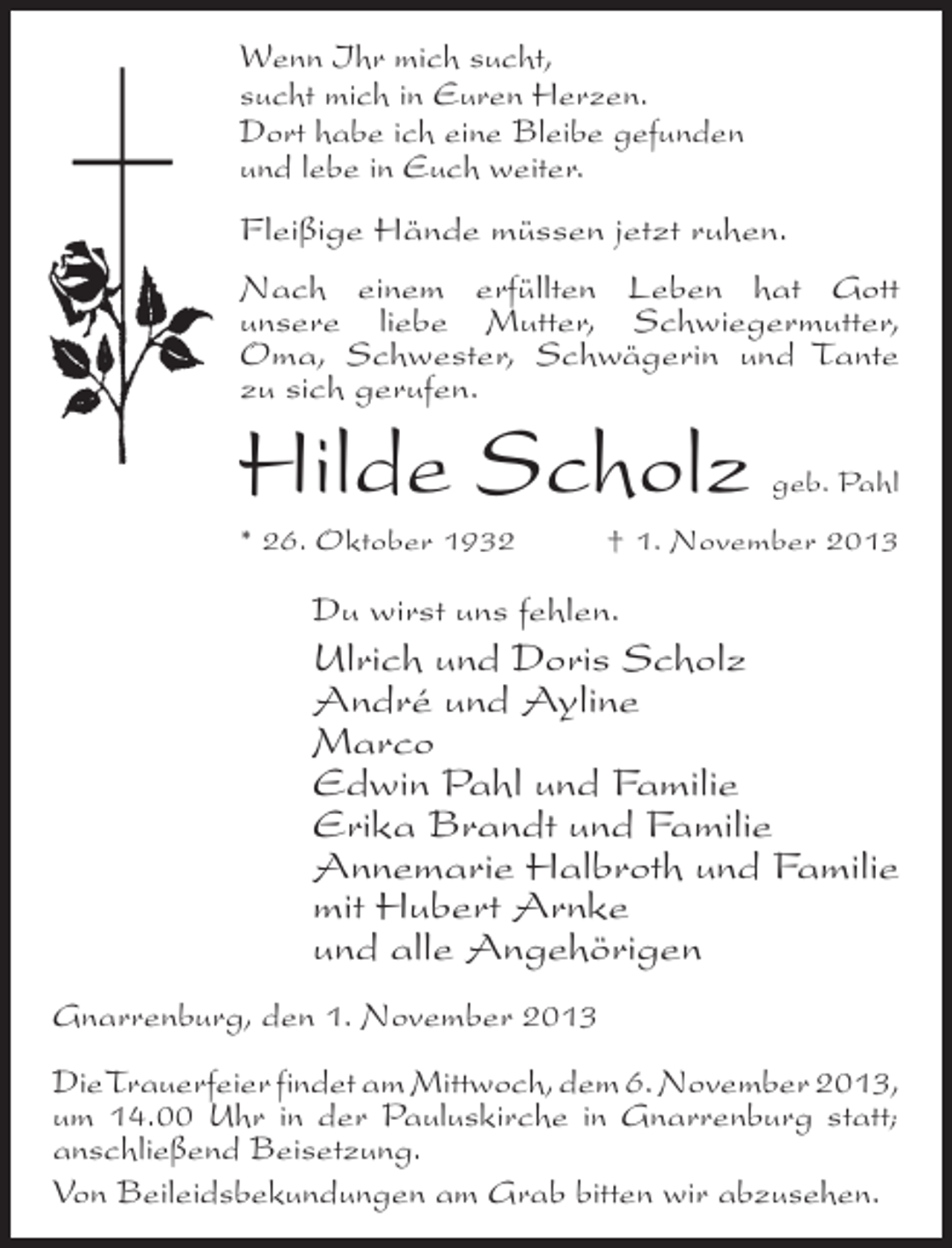 <p>Wenn Ihr mich sucht,<br />sucht mich in Euren Herzen.<br />Dort habe ich eine Bleibe gefunden<br />und lebe in Euch weiter.<br />Fleißige Hände müssen jetzt ruhen.<br />Nach einem erfüllten Leben hat Gott<br />u<br />­ nsere liebe Mutter, Schwiegermutter,<br />Oma, ­ chwester, Schwägerin und Tante<br />S<br />zu sich gerufen.</p><p>Hilde Scholz</p><p>geb. Pahl</p><p>* 26. Oktober 1932 † 1. November 2013</p><p>Du wirst uns fehlen.</p><p>Ulrich und Doris Scholz<br />André und Ayline<br />Marco<br />Edwin Pahl und Familie<br />Erika Brandt und Familie<br />Annemarie Halbroth und Familie<br />mit Hubert Arnke<br />und alle Angehörigen<br />Gnarrenburg, den 1. November 2013<br />Die Trauerfeier findet am Mittwoch, dem 6. November 2013,<br />um 14.00 Uhr in der Pauluskirche in Gnarrenburg statt;<br />anschließend Beisetzung.<br />Von Beileidsbekundungen am Grab bitten wir abzusehen.</p>