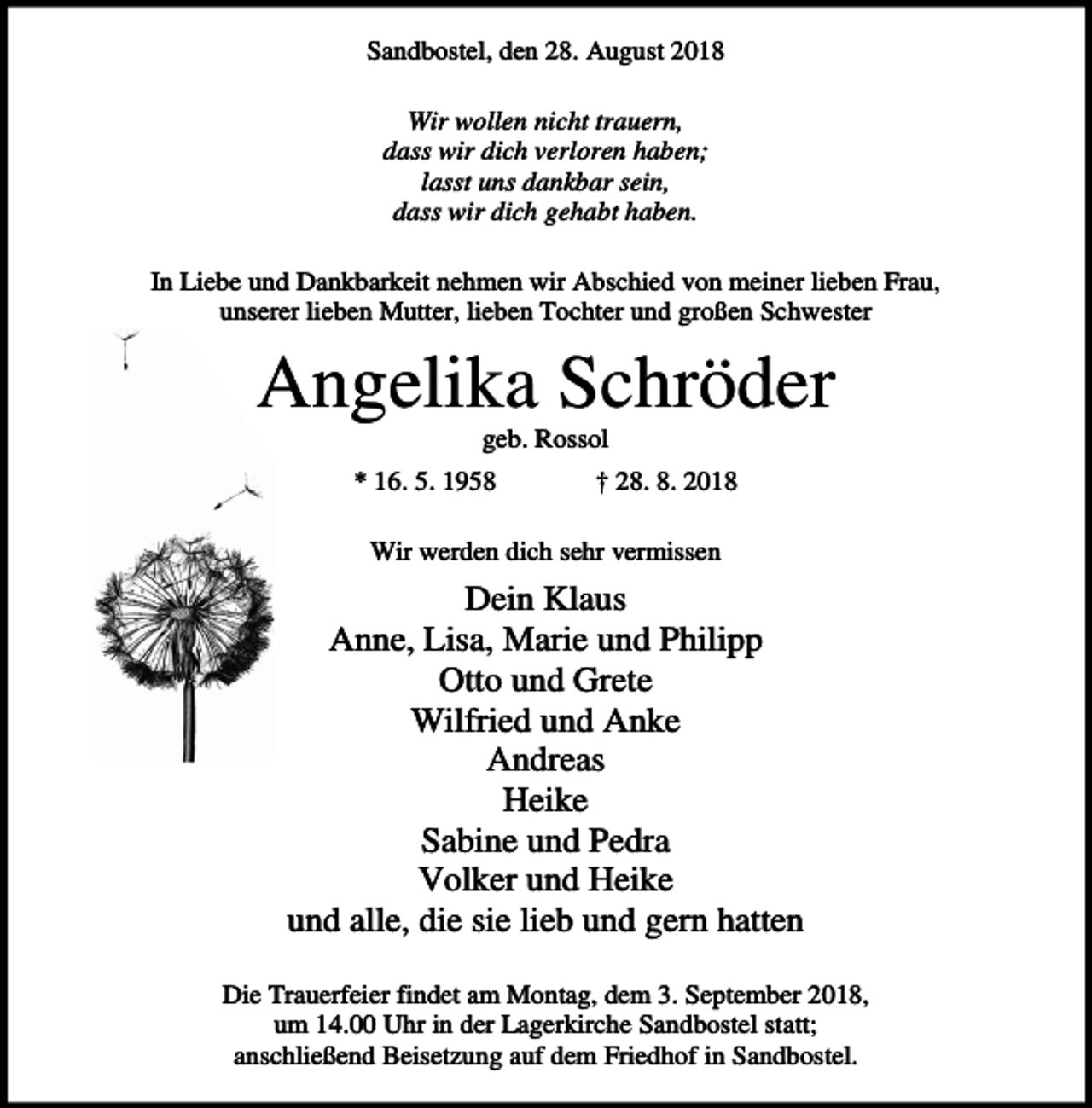 <p>Sandbostel, den 28. August 2018<br />Wir wollen nicht trauern,<br />dass wir dich verloren haben;<br />lasst uns dankbar sein,<br />dass wir dich gehabt haben.<br />In Liebe und Dankbarkeit nehmen wir Abschied von meiner lieben Frau,<br />unserer lieben Mutter, lieben Tochter und großen Schwester</p><p>Angelika Schröder<br />geb. Rossol<br />* 16. 5. 1958</p><p>† 28. 8. 2018</p><p>Wir werden dich sehr vermissen</p><p>Dein Klaus<br />Anne, Lisa, Marie und Philipp<br />Otto und Grete<br />Wilfried und Anke<br />Andreas<br />Heike<br />Sabine und Pedra<br />Volker und Heike<br />und alle, die sie lieb und gern hatten<br />Die Trauerfeier findet am Montag, dem 3. September 2018,<br />um 14.00 Uhr in der Lagerkirche Sandbostel statt;<br />anschließend Beisetzung auf dem Friedhof in Sandbostel.</p>