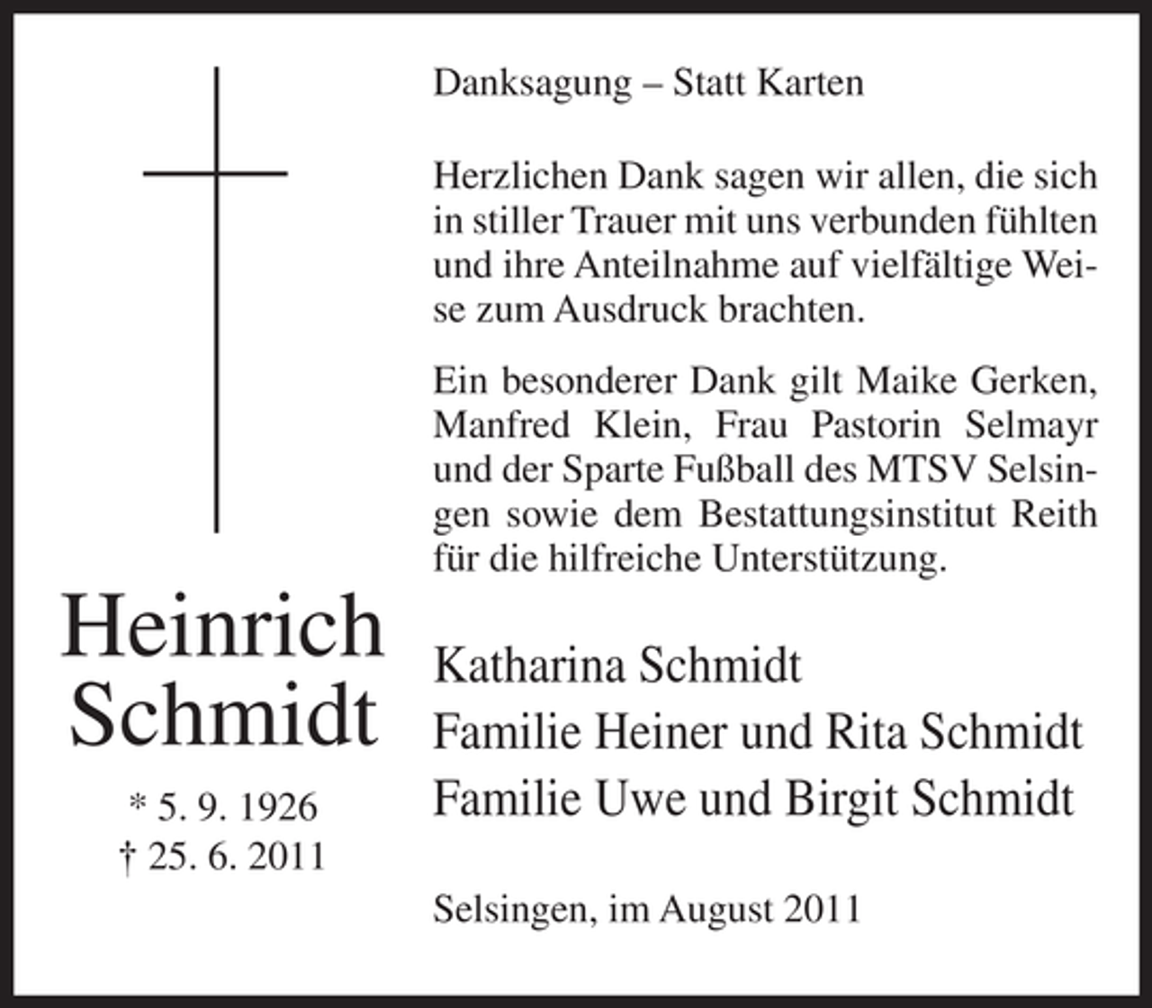 <p>Danksagung – Statt Karten<br />Herzlichen Dank sagen wir allen, die sich<br />in stiller Trauer mit uns verbunden fühlten<br />und ihre Anteilnahme auf vielfältige Weise zum Ausdruck brachten.<br />Ein besonderer Dank gilt Maike Gerken,<br />Manfred Klein, Frau Pastorin Selmayr<br />und der Sparte Fußball des MTSV Selsingen sowie dem Bestattungsinstitut Reith<br />für die hilfreiche Unterstützung.</p><p>Heinrich<br />Schmidt<br />* 5. 9. 1926<br />† 25. 6. 2011</p><p>Katharina Schmidt<br />Familie Heiner und Rita Schmidt<br />Familie Uwe und Birgit Schmidt<br />Selsingen, im August 2011</p>