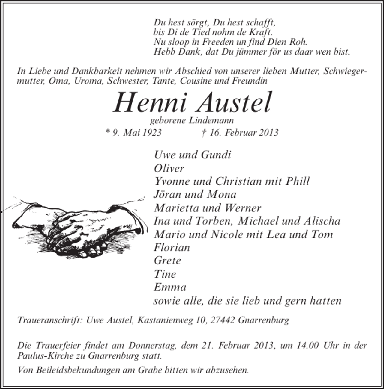 <p>Du hest sörgt, Du hest schafft,<br />bis Di de Tied nohm de Kraft.<br />Nu sloop in Freeden un find Dien Roh.<br />Hebb Dank, dat Du jümmer för us daar wen bist.<br />In Liebe und Dankbarkeit nehmen wir Abschied von unserer lieben Mutter, Schwiegermutter, Oma, Uroma, Schwester, Tante, Cousine und Freundin</p><p>Henni Austel</p><p>geborene Lindemann<br />* 9. Mai 1923<br />† 16. Februar 2013</p><p>Uwe und Gundi<br />Oliver<br />Yvonne und Christian mit Phill<br />Jöran und Mona<br />Marietta und Werner<br />Ina und Torben, Michael und Alischa<br />Mario und Nicole mit Lea und Tom<br />Florian<br />Grete<br />Tine<br />Emma<br />sowie alle, die sie lieb und gern hatten<br />Traueranschrift: Uwe Austel, Kastanienweg 10, 27442 Gnarrenburg<br />Die Trauerfeier findet am Donnerstag, dem 21. Februar 2013, um 14.00 Uhr in der<br />Paulus-Kirche zu Gnarrenburg statt.<br />Von Beileidsbekundungen am Grabe bitten wir abzusehen.</p>