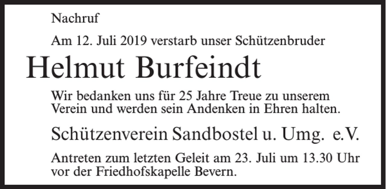<p>Nachruf<br />Am 12. Juli 2019 verstarb unser Schützenbruder</p><p>Helmut Burfeindt<br />Wir bedanken uns für 25 Jahre Treue zu unserem<br />Verein und werden sein Andenken in Ehren halten.</p><p>Schützenverein Sandbostel u. Umg. e.V.<br />Antreten zum letzten Geleit am 23. Juli um 13.30 Uhr<br />vor der Friedhofskapelle Bevern.</p>