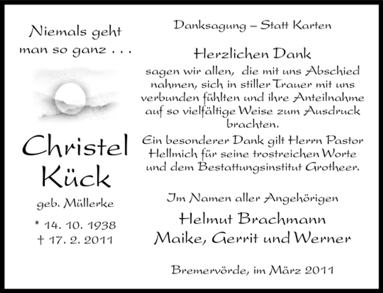 <p>Niemals geht man so ganz . . .</p><p>Danksagung – Statt Karten</p><p>Herzlichen Dank<br />sagen wir allen, die mit uns Abschied nahmen, sich in stiller Trauer mit uns verbunden fühlten und ihre Anteilnahme auf so vielfältige Weise zum Ausdruck brachten. Ein besonderer Dank gilt Herrn Pastor Hellmich für seine trostreichen Worte und dem Bestattungsinstitut Grotheer. Im Namen aller Angehörigen</p><p>Christel Kück<br />geb. Müllerke * 14. 10. 1938 † 17. 2. 2011</p><p>Helmut Brachmann Maike, Gerrit und Werner<br />Bremervörde, im März 2011</p>