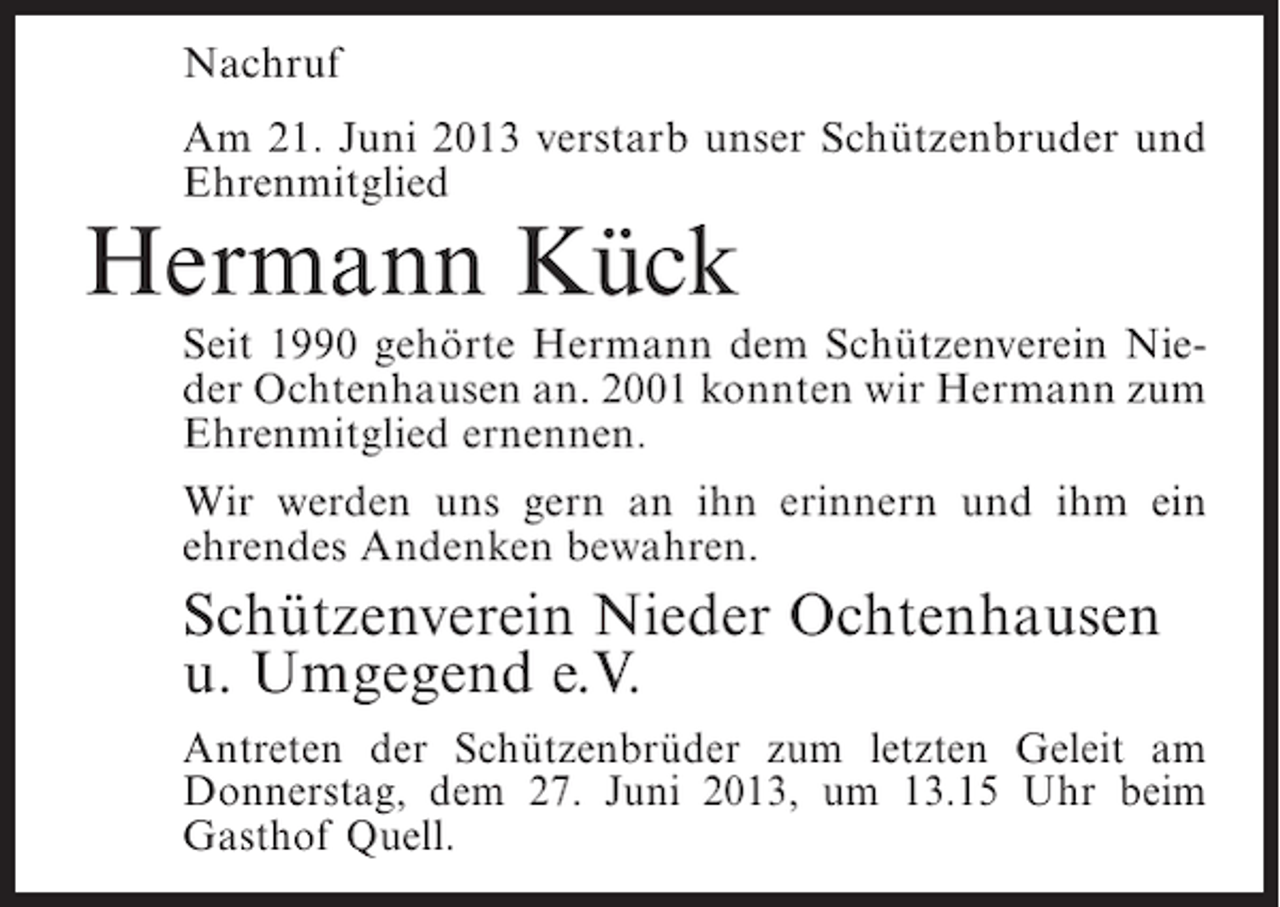 <p>Nachruf<br />Am 21. Juni 2013 verstarb unser Schützenbruder und<br />Ehrenmitglied</p><p>Hermann Kück</p><p>Seit 1990 gehörte Hermann dem Schützenverein Nieder Ochtenhausen an. 2001 konnten wir Hermann zum<br />Ehrenmitglied ernennen.<br />Wir werden uns gern an ihn erinnern und ihm ein<br />ehrendes Andenken bewahren.</p><p>Schützenverein Nieder Ochtenhausen<br />u. Umgegend e.V.<br />Antreten der Schützenbrüder zum letzten Geleit am<br />Donnerstag, dem 27. Juni 2013, um 13.15 Uhr beim<br />Gasthof Quell.</p>