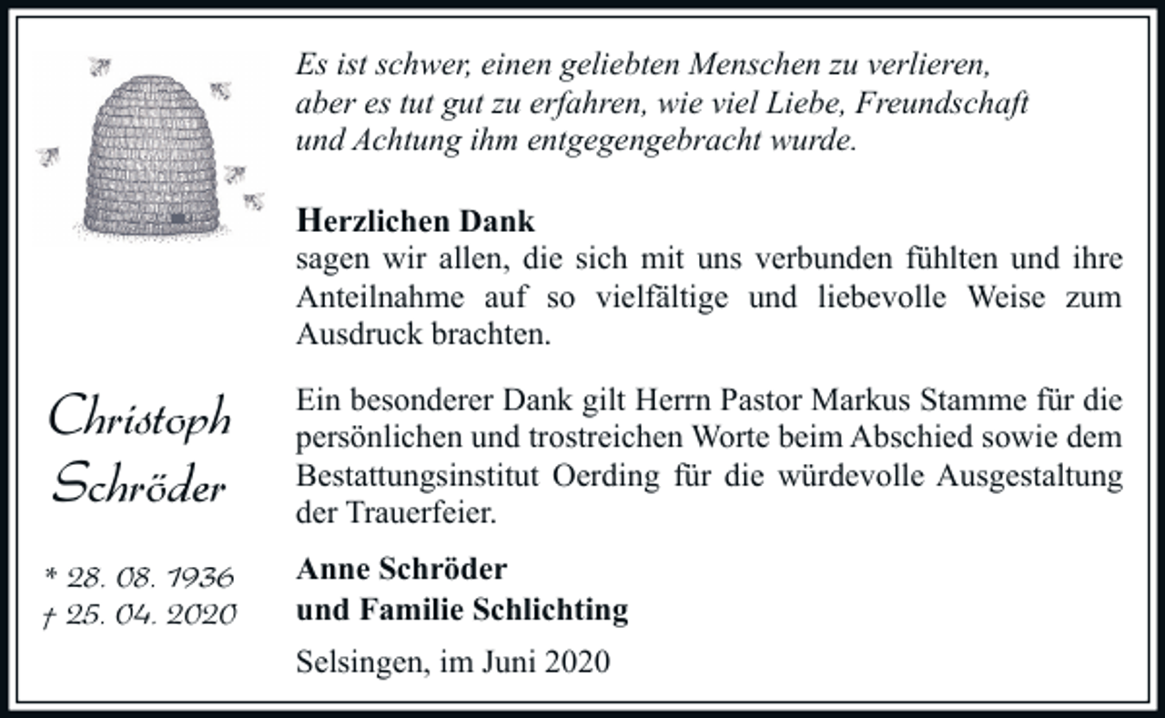 <p>Es ist schwer, einen geliebten Menschen zu verlieren,<br />aber es tut gut zu erfahren, wie viel Liebe, Freundschaft<br />und Achtung ihm entgegengebracht wurde.</p><p>Herzlichen Dank<br />sagen wir allen, die sich mit uns verbunden fühlten und ihre<br />Anteilnahme auf so vielfältige und liebevolle Weise zum<br />Ausdruck brachten.</p><p>Christoph<br />Schröder</p><p>Ein besonderer Dank gilt Herrn Pastor Markus Stamme für die<br />persönlichen und trostreichen Worte beim Abschied sowie dem<br />Bestattungsinstitut Oerding für die würdevolle Ausgestaltung<br />der Trauerfeier.</p><p>* 28. 08. 1936<br />† 25. 04. 2020</p><p>Anne Schröder<br />und Familie Schlichting<br />Selsingen, im Juni 2020</p>