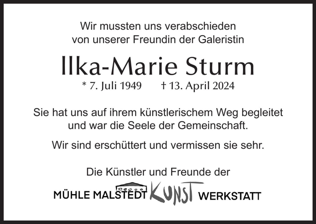 <p>Wir mussten uns verabschieden<br />von unserer Freundin der Galeristin</p><p>llka-Marie Sturm<br />* 7. Juli 1949</p><p>† 13. April 2024</p><p>Sie hat uns auf ihrem künstlerischem Weg begleitet<br />und war die Seele der Gemeinschaft.<br />Wir sind erschüttert und vermissen sie sehr.<br />Die Künstler und Freunde der</p>