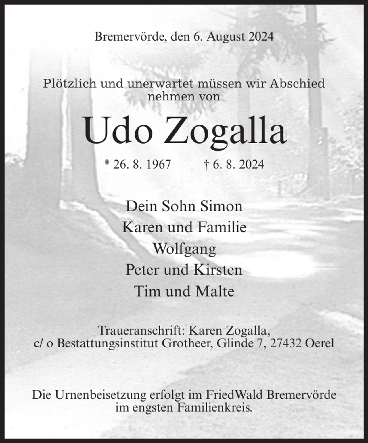 <p>Bremervörde, den 6. August 2024</p><p>Plötzlich und unerwartet müssen wir Abschied<br />nehmen von</p><p>Udo Zogalla<br />* 26. 8. 1967</p><p>† 6. 8. 2024</p><p>Dein Sohn Simon<br />Karen und Familie<br />Wolfgang<br />Peter und Kirsten<br />Tim und Malte<br />Traueranschrift: Karen Zogalla,<br />c/ o Bestattungsinstitut Grotheer, Glinde 7, 27432 Oerel</p><p>Die Urnenbeisetzung erfolgt im FriedWald Bremervörde<br />im engsten Familienkreis.</p>