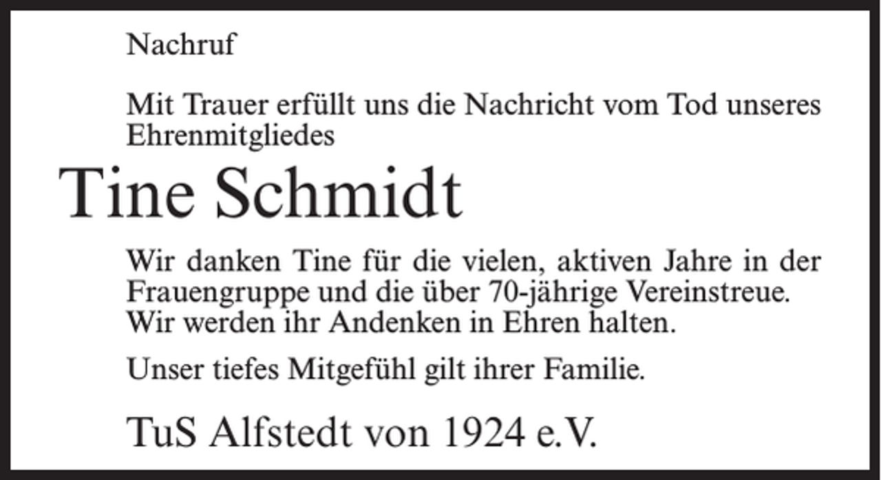<p>Nachruf<br />Mit Trauer erfüllt uns die Nachricht vom Tod unseres<br />Ehrenmitgliedes</p><p>Tine Schmidt</p><p>Wir danken Tine für die vielen, aktiven Jahre in der<br />Frauengruppe und die über 70-jährige Vereinstreue.<br />Wir werden ihr Andenken in Ehren halten.<br />Unser tiefes Mitgefühl gilt ihrer Familie.</p><p>TuS Alfstedt von 1924 e.V.</p>