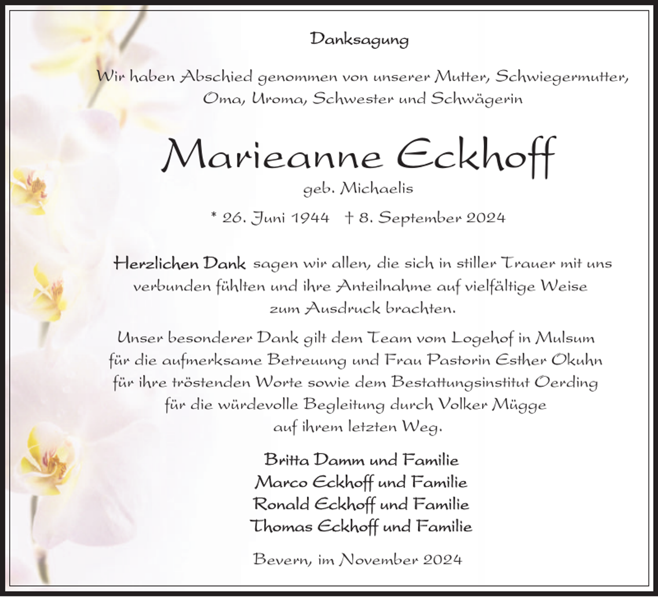 <p>Wir haben Abschied genommen von unserer Mutter, Schwiegermutter,<br />Oma, Uroma, Schwester und Schwägerin</p><p>Marieanne Eckhoff<br />geb. Michaelis</p><p>* 26. Juni 1944 † 8. September 2024<br />sagen wir allen, die sich in stiller Trauer mit uns<br />verbunden fühlten und ihre Anteilnahme auf vielfältige Weise<br />zum Ausdruck brachten.<br />Unser besonderer Dank gilt dem Team vom Logehof in Mulsum<br />für die aufmerksame Betreuung und Frau Pastorin Esther Okuhn<br />für ihre tröstenden Worte sowie dem Bestattungsinstitut Oerding<br />für die würdevolle Begleitung durch Volker Mügge<br />auf ihrem letzten Weg.</p><p>Bevern, im November 2024</p>
