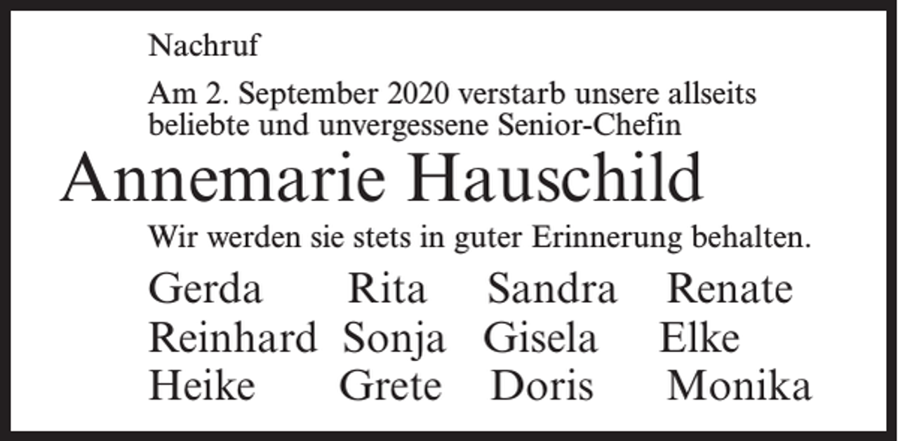 <p>Nachruf<br />Am 2. September 2020 verstarb unsere allseits<br />beliebte und unvergessene Senior-Chefin</p><p>Annemarie Hauschild</p><p>Wir werden sie stets in guter Erinnerung behalten.</p><p>Gerda<br />Rita Sandra Renate<br />Reinhard Sonja Gisela Elke<br />Heike<br />Grete Doris<br />Monika</p>