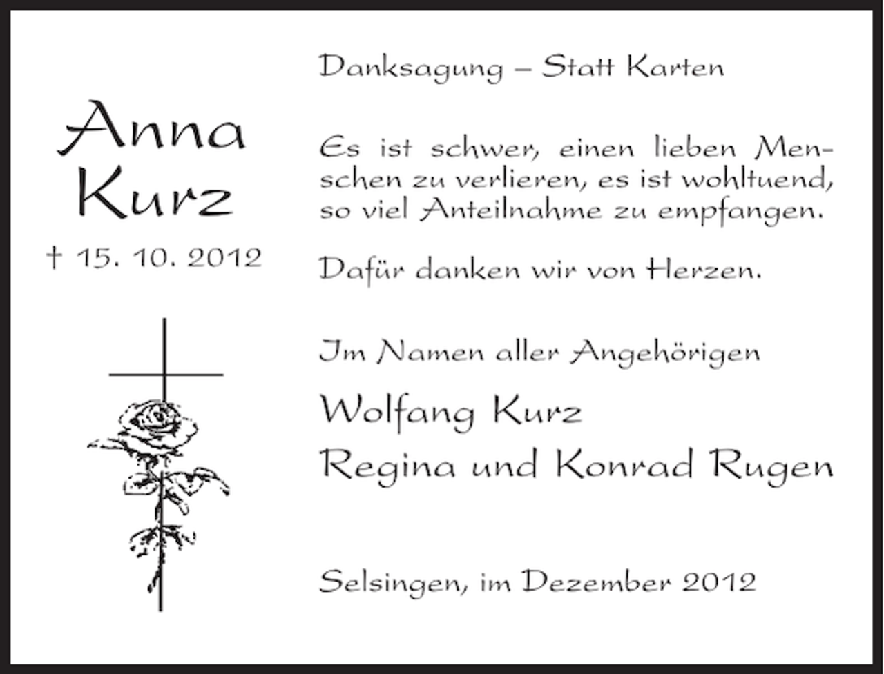 <p>Danksagung – Statt Karten</p><p>Anna<br />Kurz<br />† 15. 10. 2012</p><p>Es ist schwer, einen lieben Menschen zu verlieren, es ist wohltuend,<br />so viel Anteilnahme zu empfangen.<br />Dafür danken wir von Herzen.<br />Im Namen aller Angehörigen</p><p>Wolfang Kurz<br />Regina und Konrad Rugen<br />Selsingen, im Dezember 2012</p>