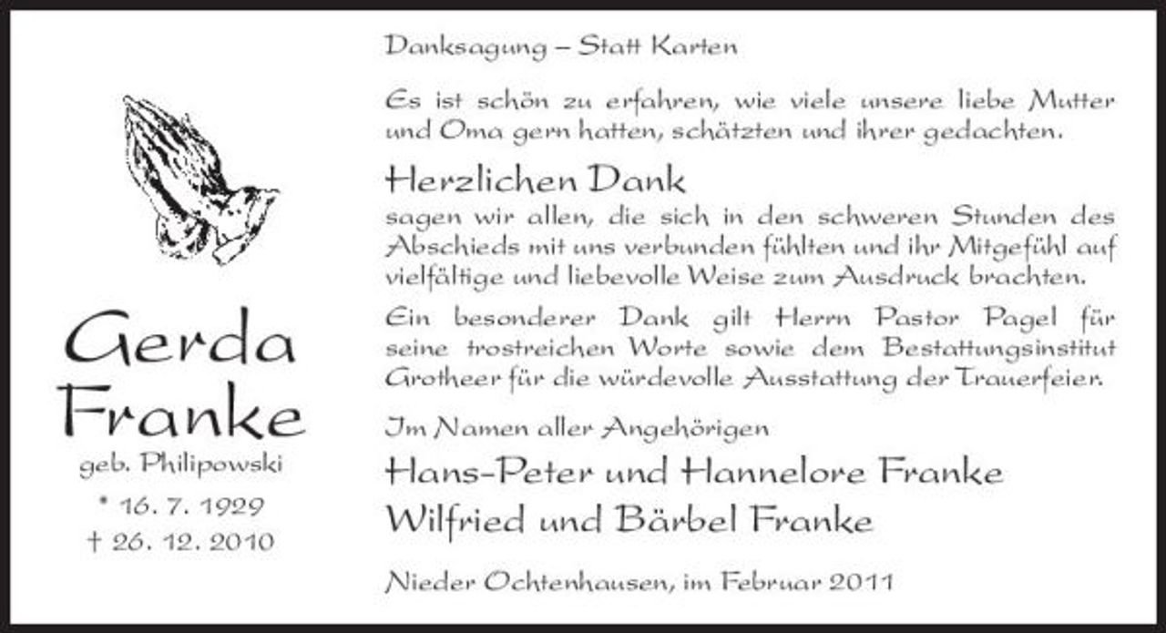 <p>Danksagung – Statt Karten Es ist schön zu erfahren, wie viele unsere liebe Mutter und Oma gern hatten, schätzten und ihrer gedachten.</p><p>Herzlichen Dank<br />sagen wir allen, die sich in den schweren Stunden des Abschieds mit uns verbunden fühlten und ihr Mitgefühl auf vielfältige und liebevolle Weise zum Ausdruck brachten. Ein besonderer Dank gilt Herrn Pastor Pagel für seine trostreichen Worte sowie dem Bestattungsinstitut Grotheer für die würdevolle Ausstattung der Trauerfeier. Im Namen aller Angehörigen</p><p>Gerda Franke<br />geb. Philipowski * 16. 7. 1929 † 26. 12. 2010</p><p>Hans-Peter und Hannelore Franke Wilfried und Bärbel Franke<br />Nieder Ochtenhausen, im Februar 2011</p>