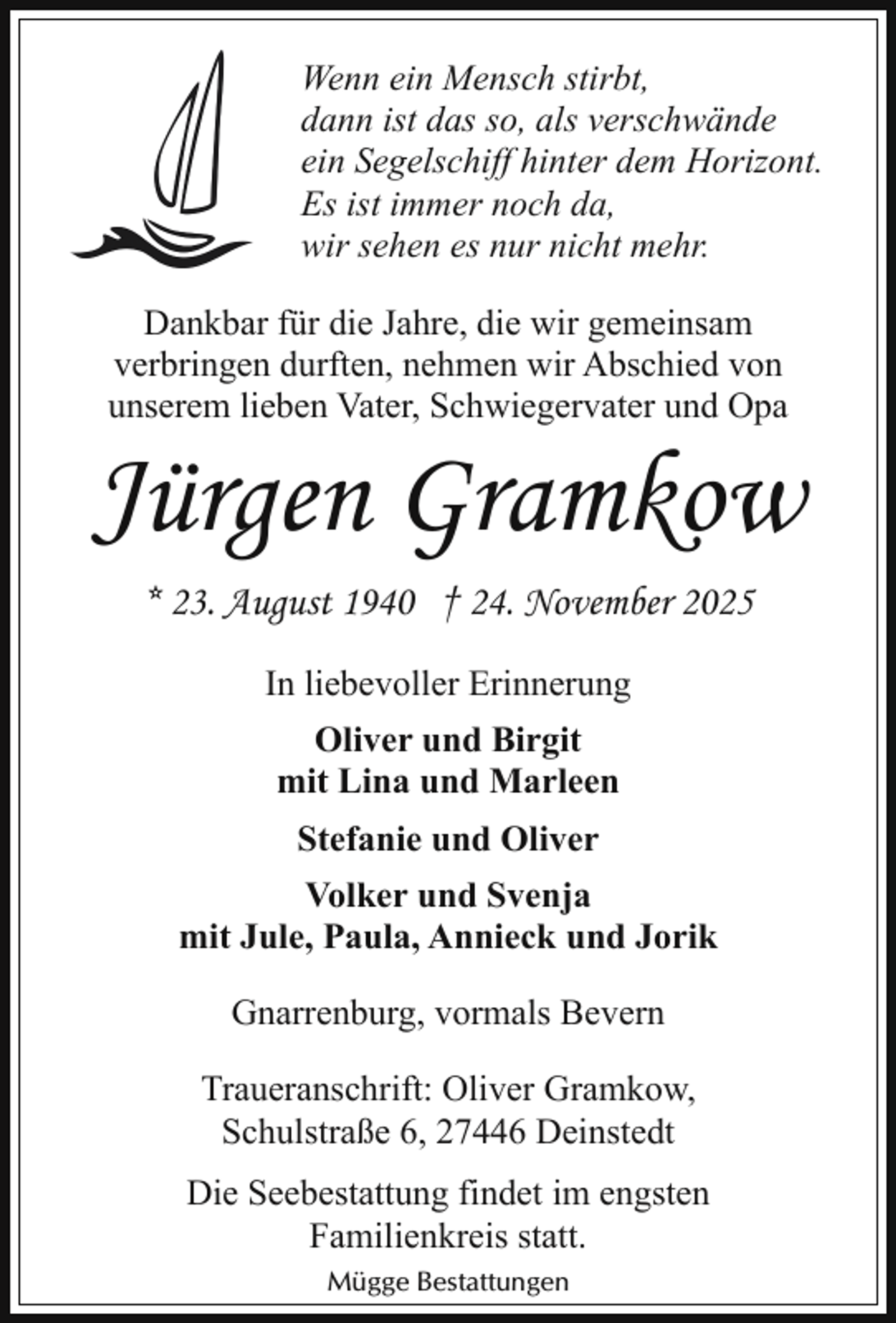 <p>Wenn ein Mensch stirbt,<br />dann ist das so, als verschwände<br />ein Segelschiff hinter dem Horizont.<br />Es ist immer noch da,<br />wir sehen es nur nicht mehr.<br />Dankbar für die Jahre, die wir gemeinsam<br />verbringen durften, nehmen wir Abschied von<br />unserem lieben Vater, Schwiegervater und Opa</p><p>Jürgen Gramkow<br />* 23. August 1940 † 24. November 2025<br />In liebevoller Erinnerung<br />Oliver und Birgit<br />mit Lina und Marleen<br />Stefanie und Oliver<br />Volker und Svenja<br />mit Jule, Paula, Annieck und Jorik<br />Gnarrenburg, vormals Bevern<br />Traueranschrift: Oliver Gramkow,<br />Schulstraße 6, 27446 Deinstedt<br />Die Seebestattung findet im engsten<br />Familienkreis statt.<br />Mügge Bestattungen</p>