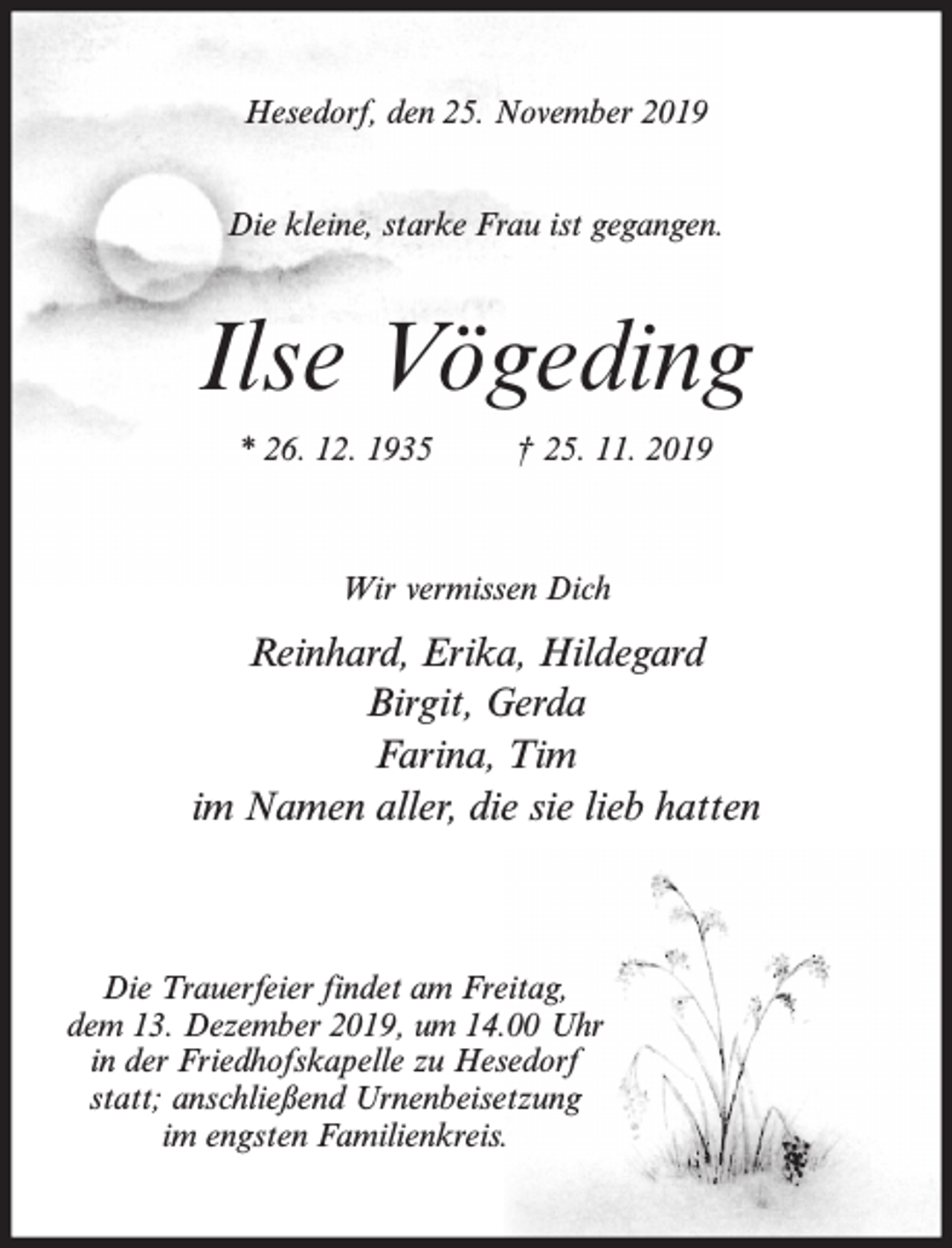 <p>Hesedorf, den 25. November 2019<br />Die kleine, starke Frau ist gegangen.</p><p>Ilse Vögeding<br />* 26. 12. 1935</p><p>† 25. 11. 2019</p><p>Wir vermissen Dich</p><p>Reinhard, Erika, Hildegard<br />Birgit, Gerda<br />Farina, Tim<br />im Namen aller, die sie lieb hatten</p><p>Die Trauerfeier findet am Freitag,<br />dem 13. Dezember 2019, um 14.00 Uhr<br />in der Friedhofskapelle zu Hesedorf<br />statt; anschließend Urnenbeisetzung<br />im engsten Familienkreis.</p>