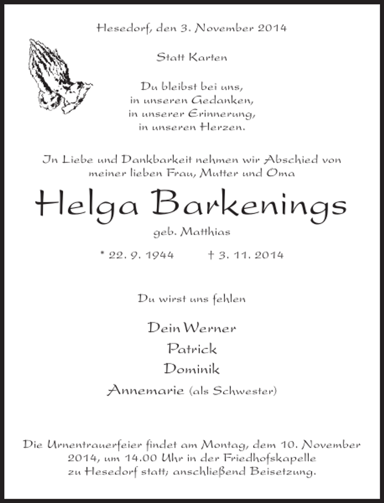 <p>Hesedorf, den 3. November 2014<br />Statt Karten<br />Du bleibst bei uns,<br />in unseren Gedanken,<br />in unserer Erinnerung,<br />in unseren Herzen.<br />In Liebe und Dankbarkeit nehmen wir Abschied von<br />meiner lieben Frau, Mutter und Oma</p><p>Helga Barkenings<br />geb. Matthias</p><p>* 22. 9. 1944 † 3. 11. 2014<br />Du wirst uns fehlen</p><p>Dein Werner<br />Patrick<br />Dominik<br />Annemarie (als Schwester)<br />Die Urnentrauerfeier findet am Montag, dem 10. November<br />2014, um 14.00 Uhr in der Friedhofskapelle<br />zu Hesedorf statt; anschließend Beisetzung.</p>