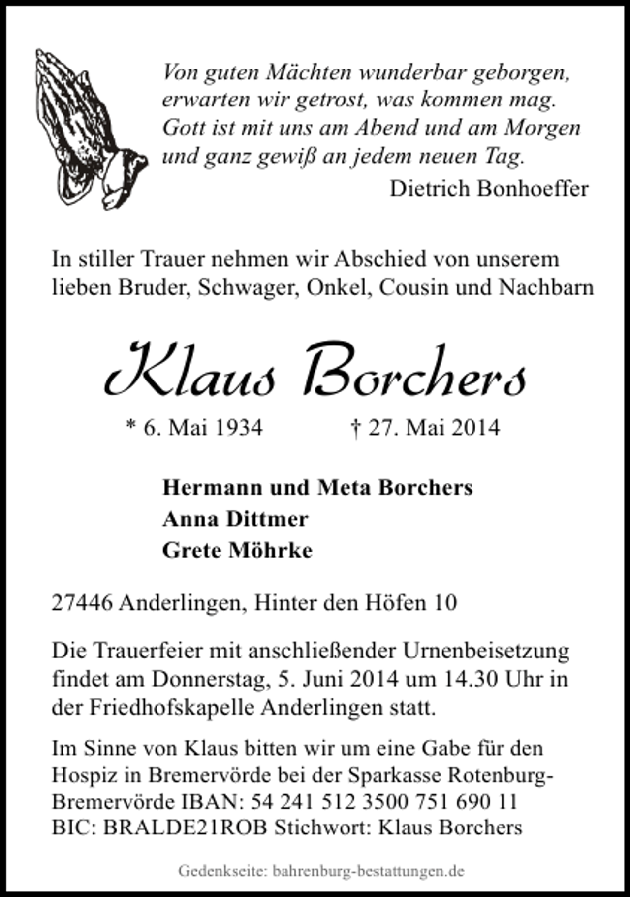 <p>Von guten Mächten wunderbar geborgen,<br />erwarten wir getrost, was kommen mag.<br />Gott ist mit uns am Abend und am Morgen<br />und ganz gewiß an jedem neuen Tag.<br />Dietrich Bonhoeffer<br />In stiller Trauer nehmen wir Abschied von unserem<br />lieben Bruder, Schwager, Onkel, Cousin und Nachbarn</p><p>Klaus Borchers<br />* 6. Mai 1934</p><p>† 27. Mai 2014</p><p>Hermann und Meta Borchers<br />Anna Dittmer<br />Grete Möhrke<br />27446 Anderlingen, Hinter den Höfen 10<br />Die Trauerfeier mit anschließender Urnenbeisetzung<br />findet am Donnerstag, 5. Juni 2014 um 14.30 Uhr in<br />der Friedhofskapelle Anderlingen statt.<br />Im Sinne von Klaus bitten wir um eine Gabe für den<br />Hospiz in Bremervörde bei der Sparkasse RotenburgBremervörde IBAN: 54 241 512 3500 751 690 11<br />BIC: BRALDE21ROB Stichwort: Klaus Borchers<br />Gedenkseite: bahrenburg-bestattungen.de</p>