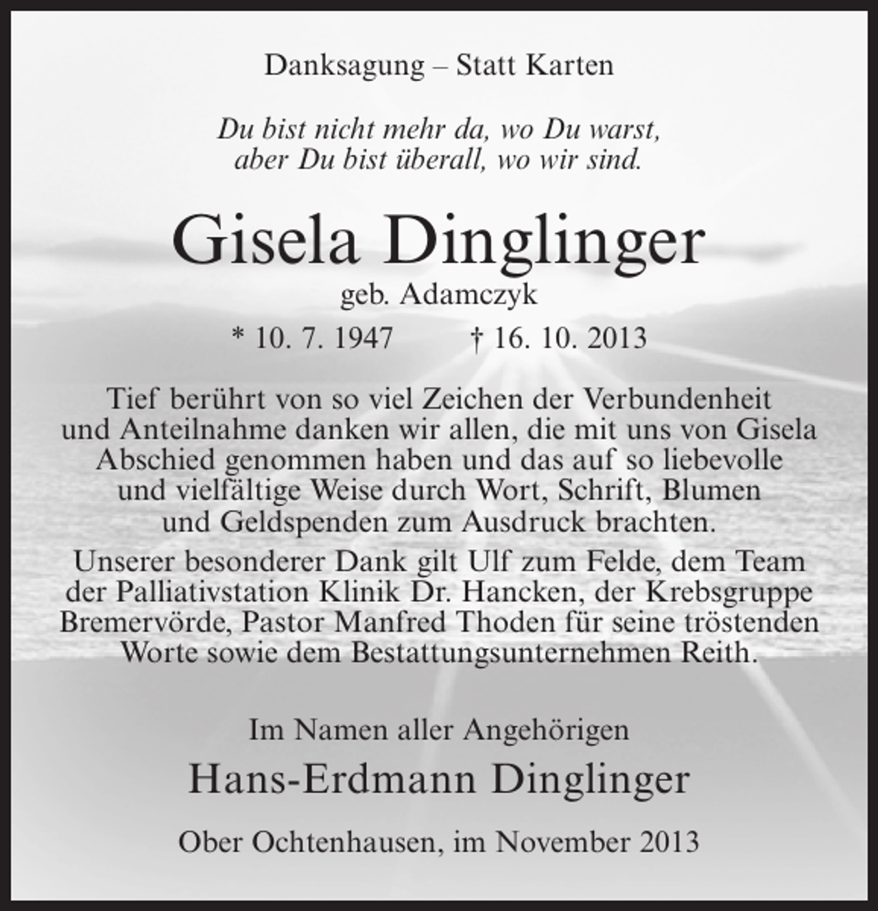 <p>Danksagung – Statt Karten<br />Du bist nicht mehr da, wo Du warst,<br />aber Du bist überall, wo wir sind.</p><p>Gisela Dinglinger<br />geb. Adamczyk<br />* 10. 7. 1947<br />† 16. 10. 2013</p><p>Tief berührt von so viel Zeichen der Verbundenheit<br />und Anteilnahme danken wir allen, die mit uns von Gisela<br />Abschied genommen haben und das auf so liebevolle<br />und vielfältige Weise durch Wort, Schrift, Blumen<br />und Geldspenden zum Ausdruck brachten.<br />Unserer besonderer Dank gilt Ulf zum Felde, dem Team<br />der Palliativstation Klinik Dr. Hancken, der Krebsgruppe<br />Bremervörde, Pastor Manfred Thoden für seine tröstenden<br />Worte sowie dem Bestattungsunternehmen Reith.<br />Im Namen aller Angehörigen</p><p>Hans-Erdmann Dinglinger<br />Ober Ochtenhausen, im November 2013</p>