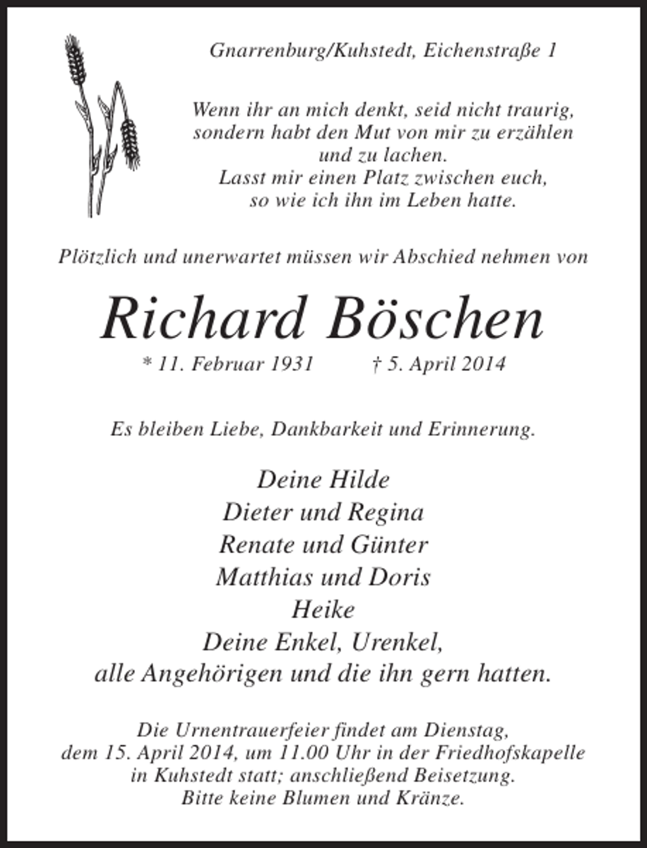 <p>Gnarrenburg/Kuhstedt, Eichenstraße 1<br />Wenn ihr an mich denkt, seid nicht traurig,<br />sondern habt den Mut von mir zu erzählen<br />und zu lachen.<br />Lasst mir einen Platz zwischen euch,<br />so wie ich ihn im Leben hatte.<br />Plötzlich und unerwartet müssen wir Abschied nehmen von</p><p>Richard Böschen<br />* 11. Februar 1931 † 5. April 2014</p><p>Es bleiben Liebe, Dankbarkeit und Erinnerung.</p><p>Deine Hilde<br />Dieter und Regina<br />Renate und Günter<br />Matthias und Doris<br />Heike<br />Deine Enkel, Urenkel,<br />alle Angehörigen und die ihn gern hatten.<br />Die Urnentrauerfeier findet am Dienstag,<br />dem 15. April 2014, um 11.00 Uhr in der Friedhofskapelle<br />in Kuhstedt statt; an­ chließend Beisetzung.<br />s<br />Bitte keine Blumen und Kränze.</p>