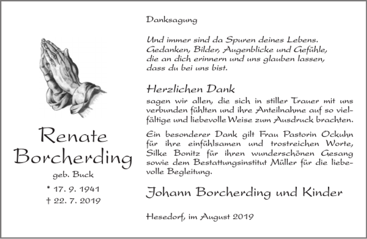 <p>Danksagung</p><p>Und immer sind da Spuren deines Lebens.<br />Gedanken, Bilder, Augenblicke und Gefühle,<br />die an dich erinnern und uns glauben lassen,<br />dass du bei uns bist.</p><p>Herzlichen Dank</p><p>Renate<br />Borcherding<br />geb. Buck</p><p>* 17. 9. 1941<br />† 22. 7. 2019</p><p>sagen wir allen, die sich in stiller Trauer mit uns<br />verbunden fühlten und ihre Anteilnahme auf so vielfältige und liebevolle Weise zum Ausdruck brachten.<br />Ein besonderer Dank gilt Frau Pastorin Ockuhn<br />für ihre einfühlsamen und trostreichen Worte,<br />Silke Bonitz für ihren wunderschönen Gesang<br />sowie dem Bestattungsinstitut Müller für die liebevolle Begleitung.</p><p>Johann Borcherding und Kinder<br />Hesedorf, im August 2019</p>
