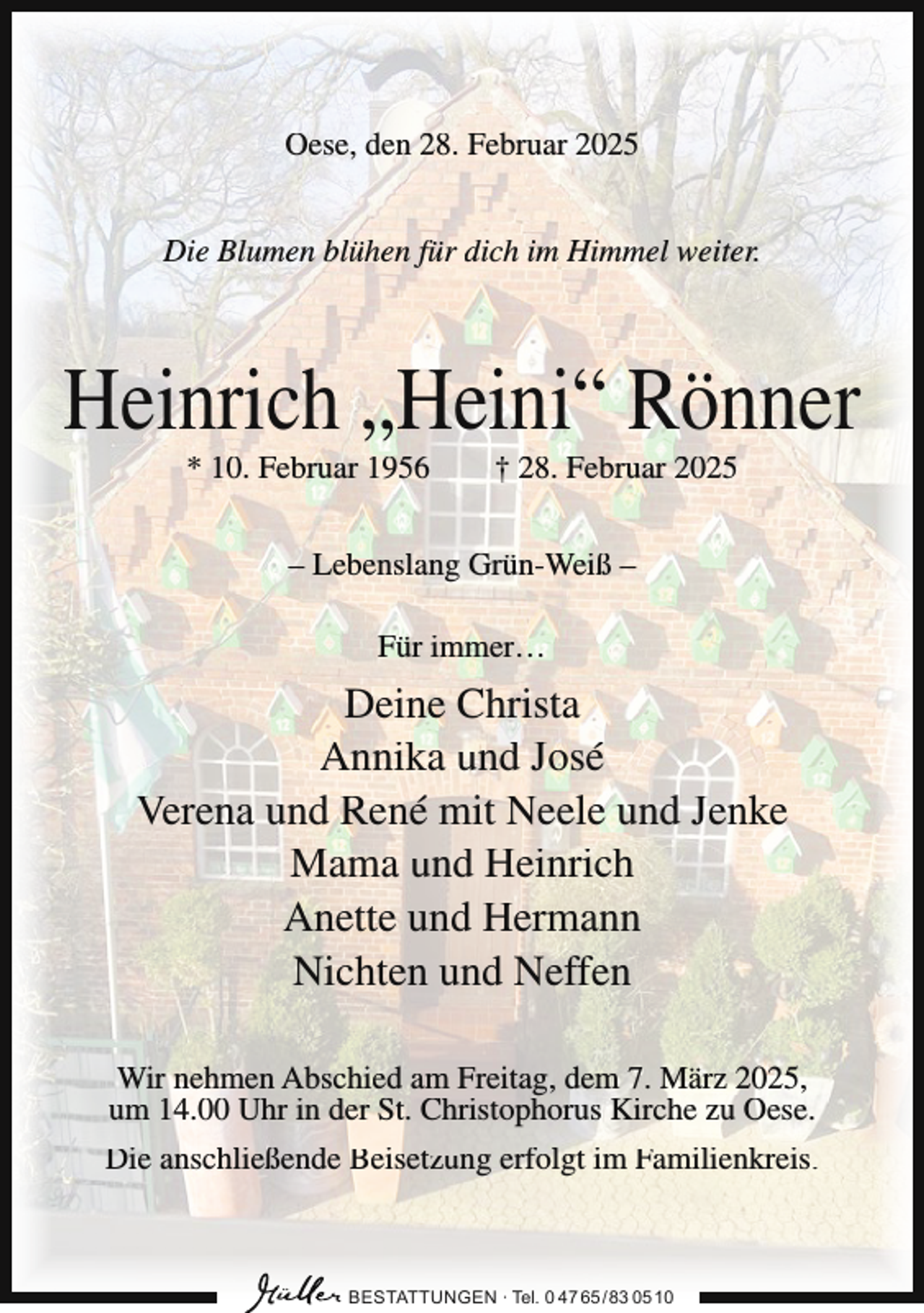<p>Oese, den 28. Februar 2025<br />Die Blumen blühen für dich im Himmel weiter.</p><p>Heinrich „Heini“ Rönner<br />* 10. Februar 1956</p><p>† 28. Februar 2025</p><p>– Lebenslang Grün-Weiß –<br />Für immer…</p><p>Deine Christa<br />Annika und José<br />Verena und René mit Neele und Jenke<br />Mama und Heinrich<br />Anette und Hermann<br />Nichten und Neffen<br />Wir nehmen Abschied am Freitag, dem 7. März 2025,<br />um 14.00 Uhr in der St. Christophorus Kirche zu Oese.<br />Die anschließende Beisetzung erfolgt im Familienkreis.</p><p>BESTATTUNGEN ∙ Tel. 0 47 65 /83 05 10</p>