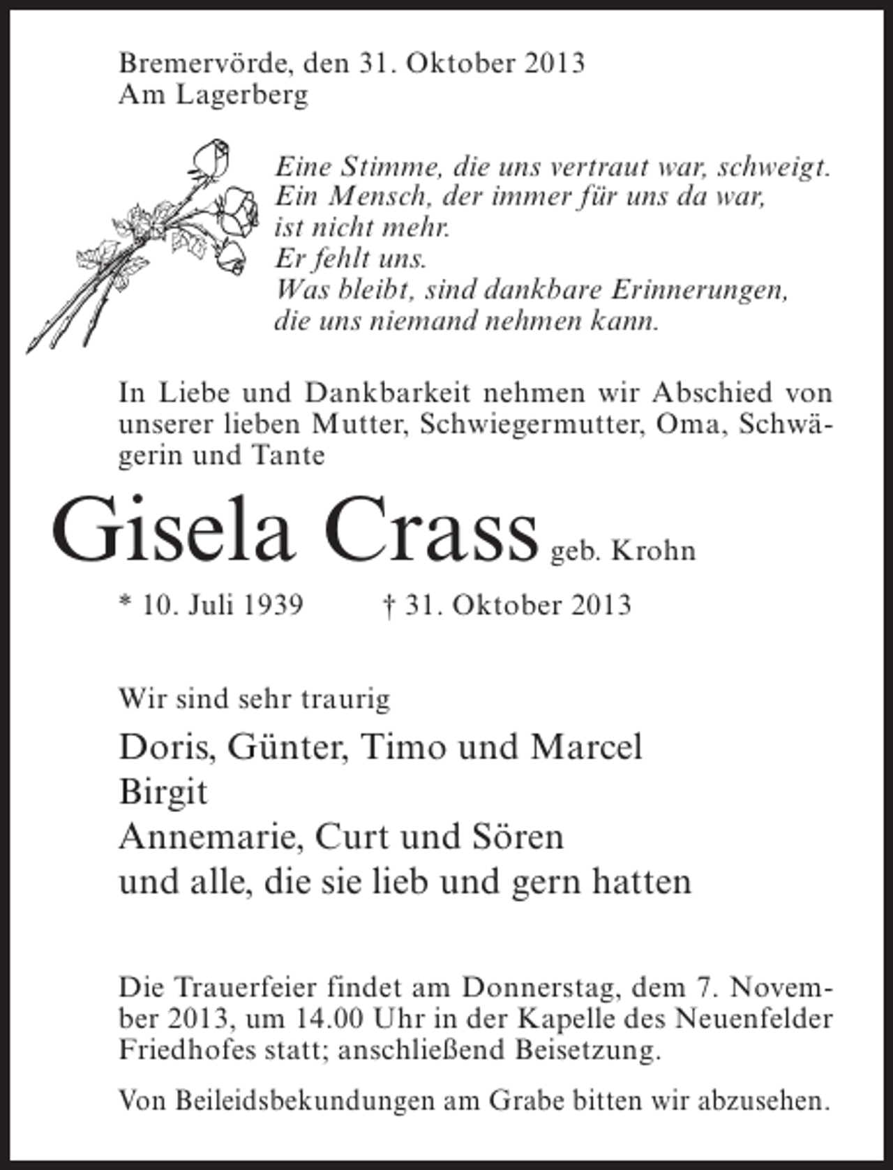 <p>Bremervörde, den 31. Oktober 2013<br />Am Lagerberg<br />Eine Stimme, die uns vertraut war, schweigt.<br />Ein Mensch, der immer für uns da war,<br />ist nicht mehr.<br />Er fehlt uns.<br />Was bleibt, sind dankbare Erinnerungen,<br />die uns niemand nehmen kann.<br />In Liebe und Dankbarkeit nehmen wir Abschied von<br />unserer lieben Mutter, Schwiegermutter, Oma, Schwägerin und Tante</p><p>Gisela Crass</p><p>geb. Krohn</p><p>* 10. Juli 1939 † 31. Oktober 2013<br />Wir sind sehr traurig</p><p>Doris, Günter, Timo und Marcel<br />Birgit<br />Annemarie, Curt und Sören<br />und alle, die sie lieb und gern hatten<br />Die Trauerfeier findet am Donnerstag, dem 7. November 2013, um 14.00 Uhr in der Kapelle des Neuenfelder<br />Friedhofes statt; anschließend Beisetzung.<br />Von Beileidsbekundungen am Grabe bitten wir abzusehen.</p>