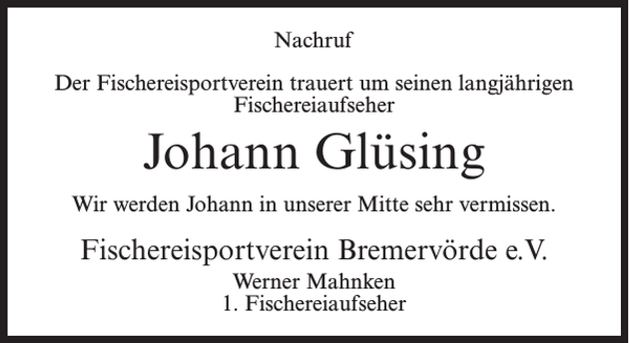 <p>Nachruf<br />Der Fischereisportverein trauert um seinen langjährigen<br />Fischereiaufseher</p><p>Johann Glüsing<br />Wir werden Johann in unserer Mitte sehr vermissen.</p><p>Fischereisportverein Bremervörde e.V.<br />Werner Mahnken<br />1. Fischereiaufseher</p>