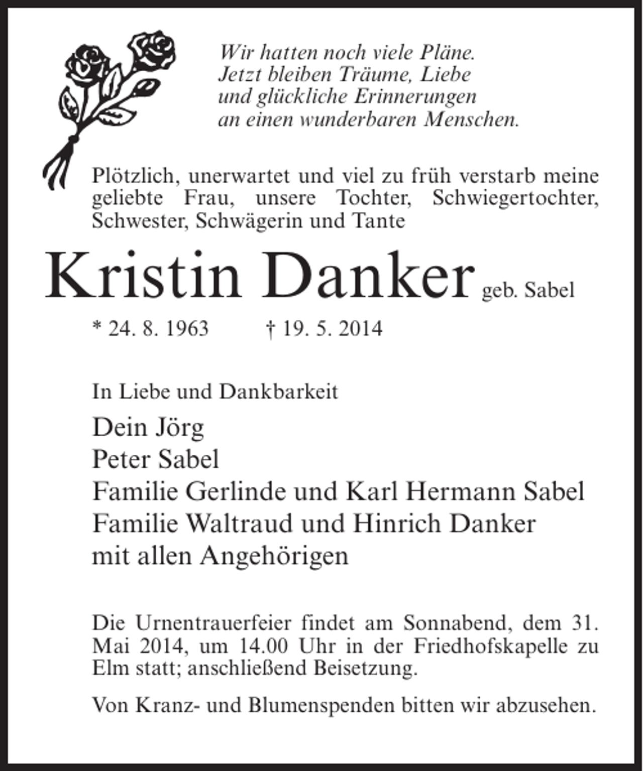 <p>Wir hatten noch viele Pläne.<br />Jetzt bleiben Träume, Liebe<br />und glückliche Erinnerungen<br />an einen wunderbaren Menschen.<br />Plötzlich, unerwartet und viel zu früh verstarb meine<br />geliebte Frau, unsere Tochter, Schwiegertochter,<br />Schwester, Schwägerin und Tante</p><p>Kristin Danker</p><p>geb. Sabel</p><p>* 24. 8. 1963 † 19. 5. 2014<br />In Liebe und Dankbarkeit</p><p>Dein Jörg<br />Peter Sabel<br />Familie Gerlinde und Karl Hermann Sabel<br />Familie Waltraud und Hinrich Danker<br />mit allen Angehörigen<br />Die Urnentrauerfeier findet am Sonnabend, dem 31.<br />Mai 2014, um 14.00 Uhr in der Friedhofskapelle zu<br />Elm statt; anschließend Beisetzung.<br />Von Kranz- und Blumenspenden bitten wir abzusehen.</p>