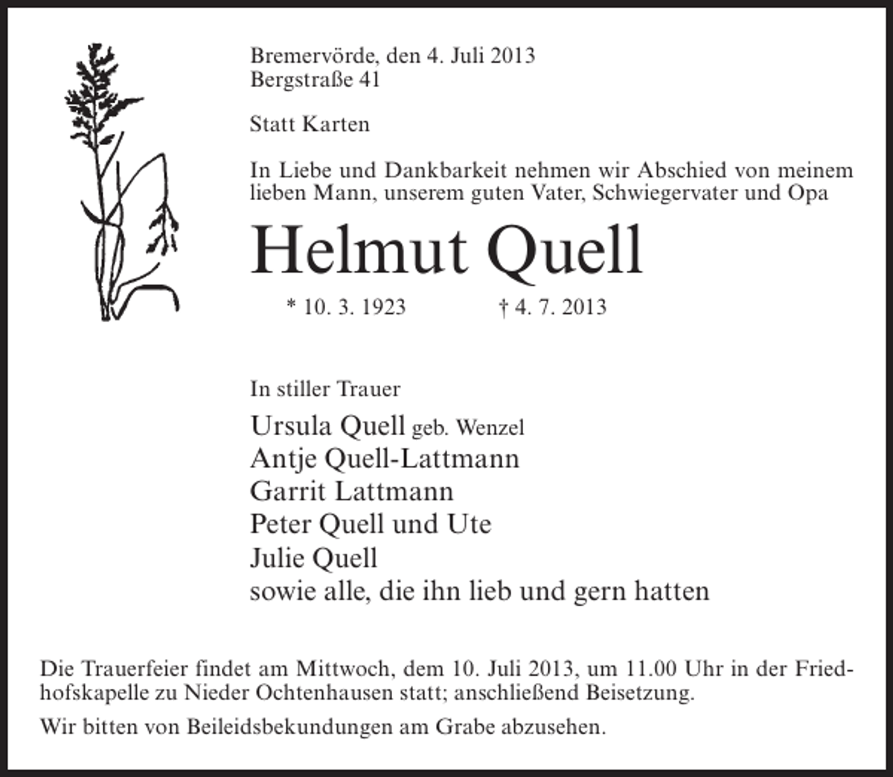 <p>Bremervörde, den 4. Juli 2013<br />Bergstraße 41<br />Statt Karten<br />In Liebe und Dankbarkeit nehmen wir Abschied von meinem<br />lieben Mann, unserem guten Vater, Schwiegervater und Opa</p><p>Helmut Quell<br />* 10. 3. 1923 † 4. 7. 2013<br />In stiller Trauer</p><p>Ursula Quell geb. Wenzel<br />Antje Quell-Lattmann<br />Garrit Lattmann<br />Peter Quell und Ute<br />Julie Quell<br />sowie alle, die ihn lieb und gern hatten<br />Die Trauerfeier findet am Mittwoch, dem 10. Juli 2013, um 11.00 Uhr in der Friedhofskapelle zu Nieder Ochtenhausen statt; anschließend Beisetzung.<br />Wir bitten von Beileidsbekundungen am Grabe abzusehen.</p>
