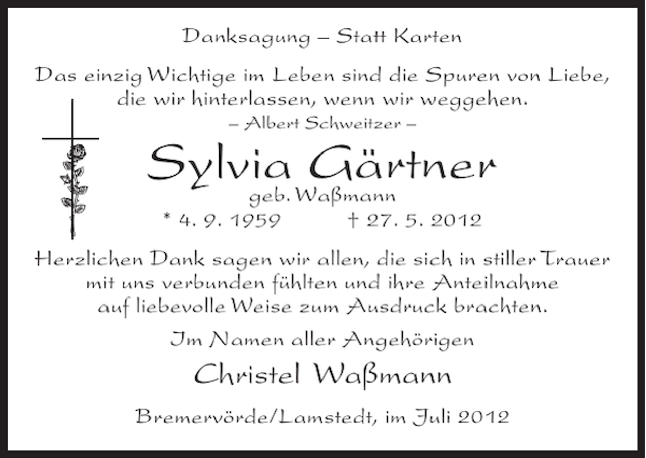 <p>Danksagung – Statt Karten<br />Das einzig Wichtige im Leben sind die Spuren von Liebe,<br />die wir hinterlassen, wenn wir weggehen.<br />– Albert Schweitzer –</p><p>SylviaWaßmann<br />Gärtner<br />geb.<br />* 4. 9. 1959</p><p>† 27. 5. 2012</p><p>Herzlichen Dank sagen wir allen, die sich in stiller Trauer<br />mit uns verbunden fühlten und ihre Anteilnahme<br />auf liebevolle Weise zum Ausdruck brachten.<br />Im Namen aller Angehörigen</p><p>Christel Waßmann<br />Bremervörde/Lamstedt, im Juli 2012</p>