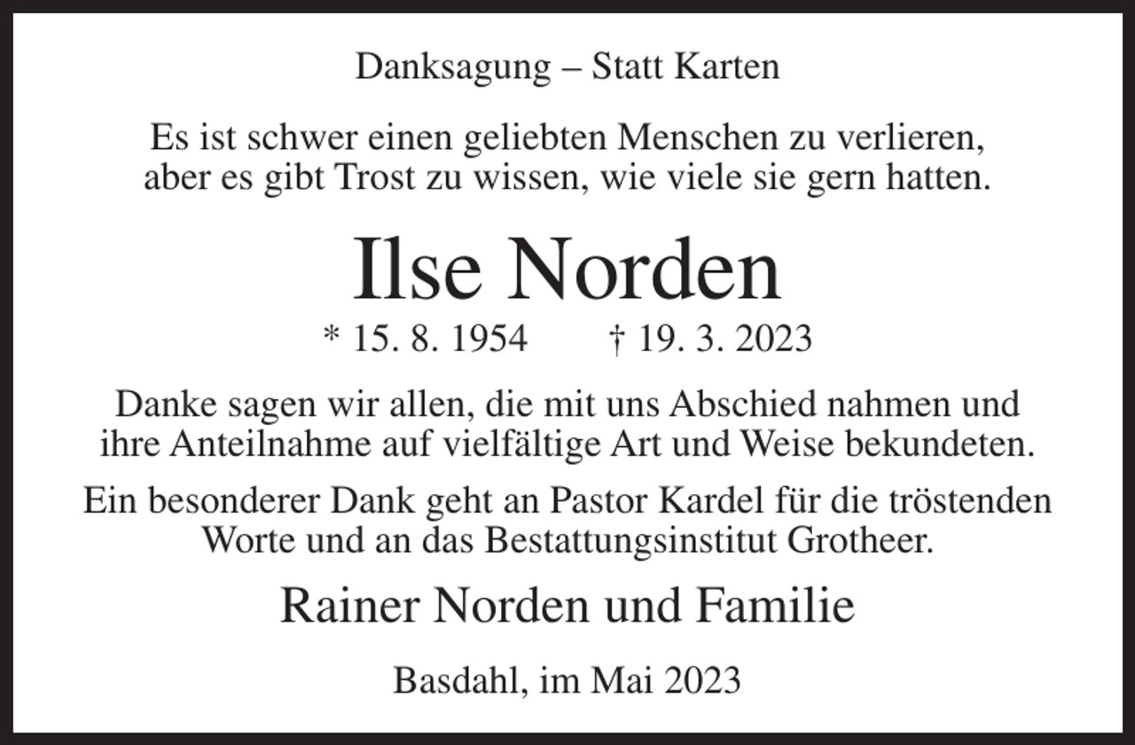 <p>Danksagung – Statt Karten<br />Es ist schwer einen geliebten Menschen zu verlieren,<br />aber es gibt Trost zu wissen, wie viele sie gern hatten.</p><p>Ilse Norden</p><p>* 15. 8. 1954</p><p>† 19. 3. 2023</p><p>Danke sagen wir allen, die mit uns Abschied nahmen und<br />ihre Anteilnahme auf vielfältige Art und Weise bekundeten.<br />Ein besonderer Dank geht an Pastor Kardel für die tröstenden<br />Worte und an das Bestattungsinstitut Grotheer.</p><p>Rainer Norden und Familie<br />Basdahl, im Mai 2023</p>