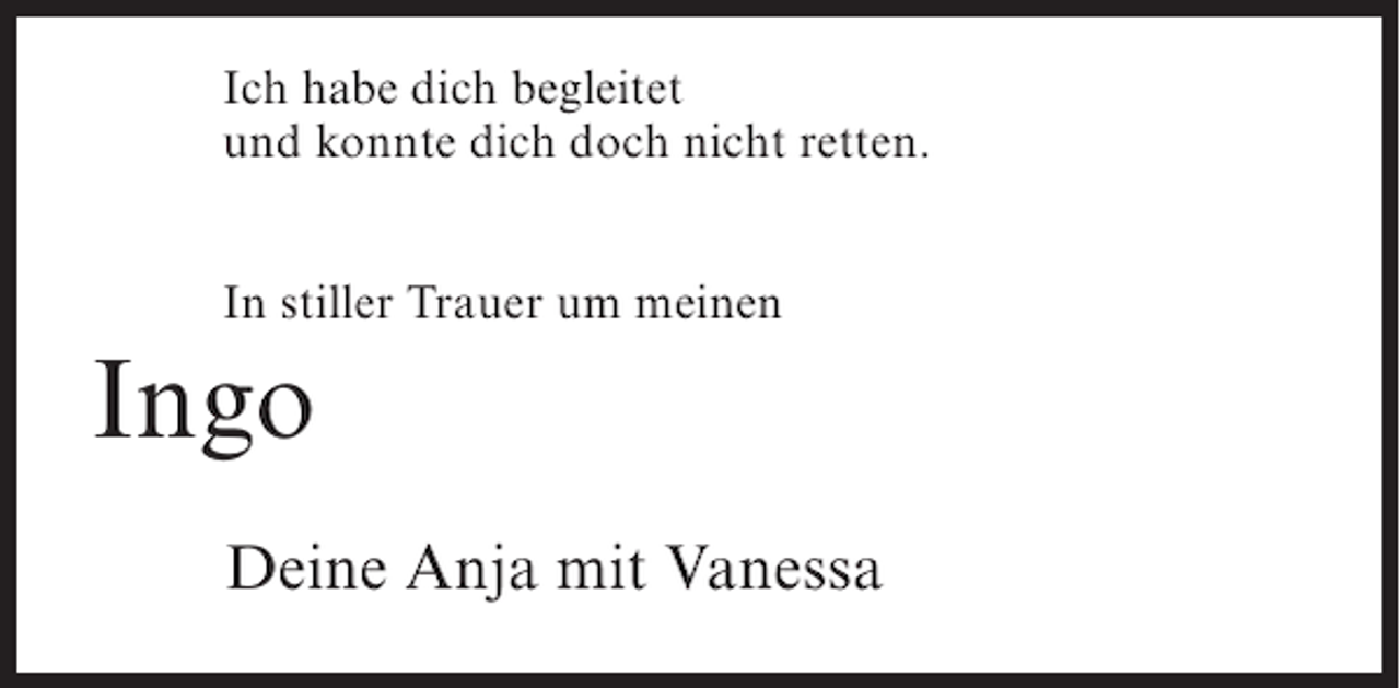 <p>Ich habe dich begleitet<br />und konnte dich doch nicht retten.<br />In stiller Trauer um meinen</p><p>Ingo<br />Deine Anja mit Vanessa</p>