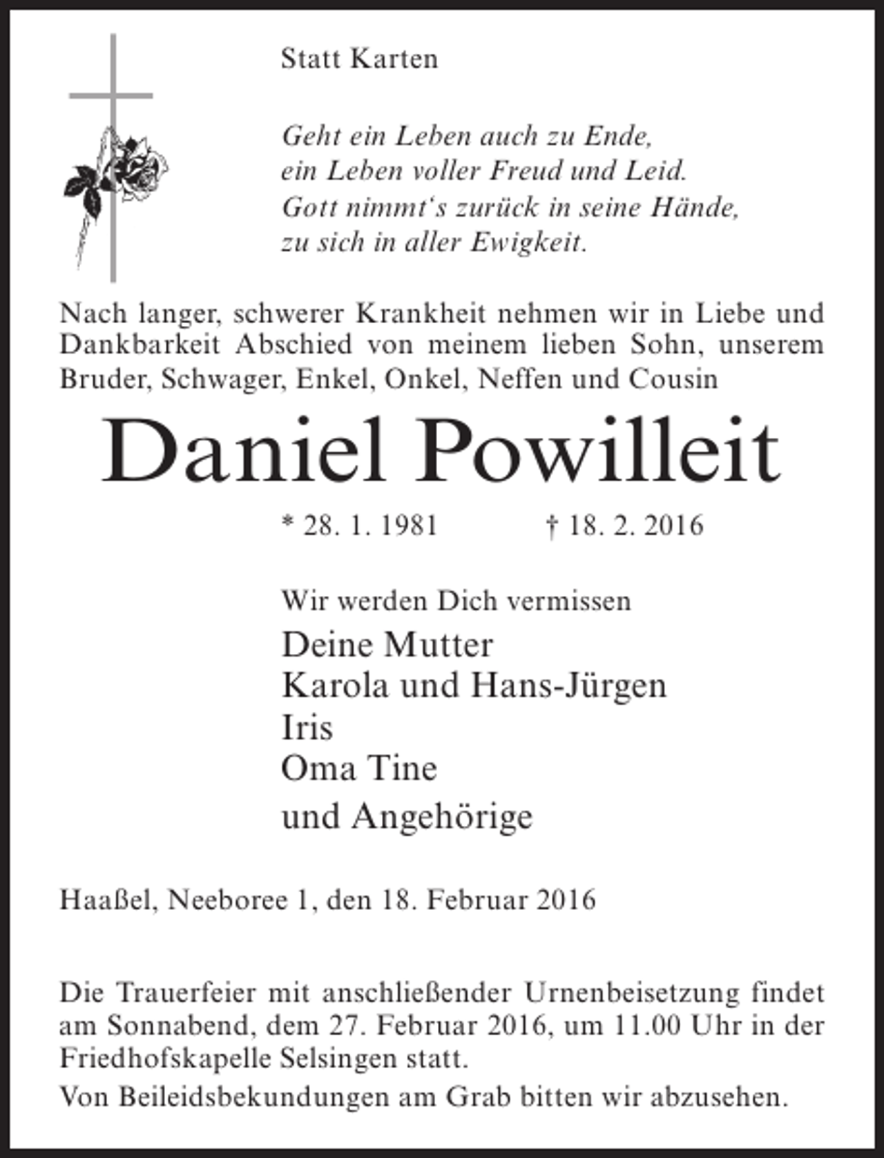 <p>Statt Karten<br />Geht ein Leben auch zu Ende,<br />ein Leben voller Freud und Leid.<br />Gott nimmt‘s zurück in seine Hände,<br />zu sich in aller Ewigkeit.<br />Nach langer, schwerer Krankheit nehmen wir in Liebe und<br />Dankbarkeit Abschied von meinem lieben Sohn, unserem<br />Bruder, Schwager, Enkel, Onkel, Neffen und Cousin</p><p>Daniel Powilleit<br />* 28. 1. 1981 † 18. 2. 2016<br />Wir werden Dich vermissen</p><p>Deine Mutter<br />Karola und Hans-Jürgen<br />Iris<br />Oma Tine<br />und Angehörige<br />Haaßel, Neeboree 1, den 18. Februar 2016<br />Die Trauerfeier mit anschließender Urnenbeisetzung findet<br />am Sonnabend, dem 27. Februar 2016, um 11.00 Uhr in der<br />Friedhofskapelle Selsingen statt.<br />Von Beileidsbekundungen am Grab bitten wir abzusehen.</p>