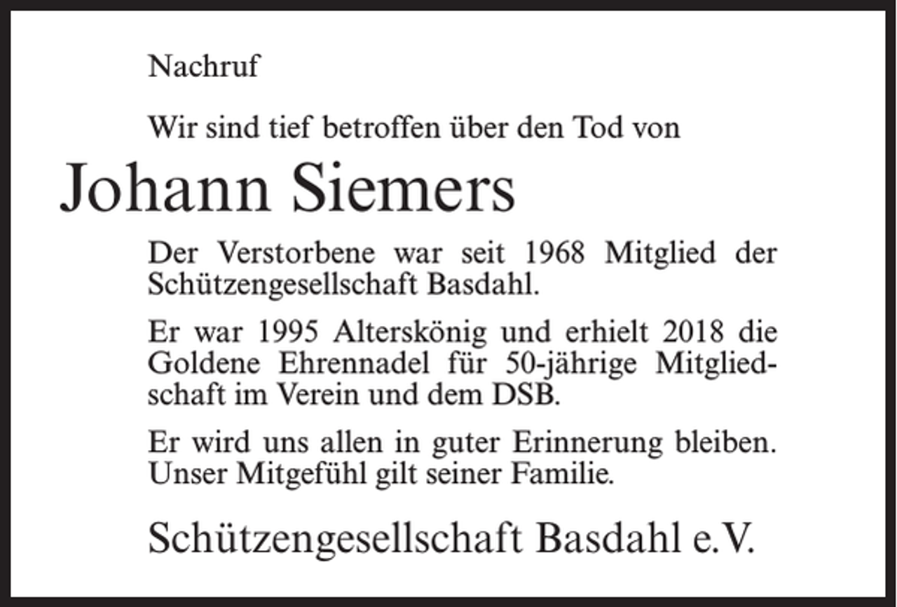 <p>Nachruf<br />Wir sind tief betroffen über den Tod von</p><p>Johann Siemers<br />Der Verstorbene war seit 1968 Mitglied der<br />Schützengesellschaft Basdahl.<br />Er war 1995 Alterskönig und erhielt 2018 die<br />Goldene Ehrennadel für 50-jährige Mitgliedschaft im Verein und dem DSB.<br />Er wird uns allen in guter Erinnerung bleiben.<br />Unser Mitgefühl gilt seiner Familie.</p><p>Schützengesellschaft Basdahl e.V.</p>