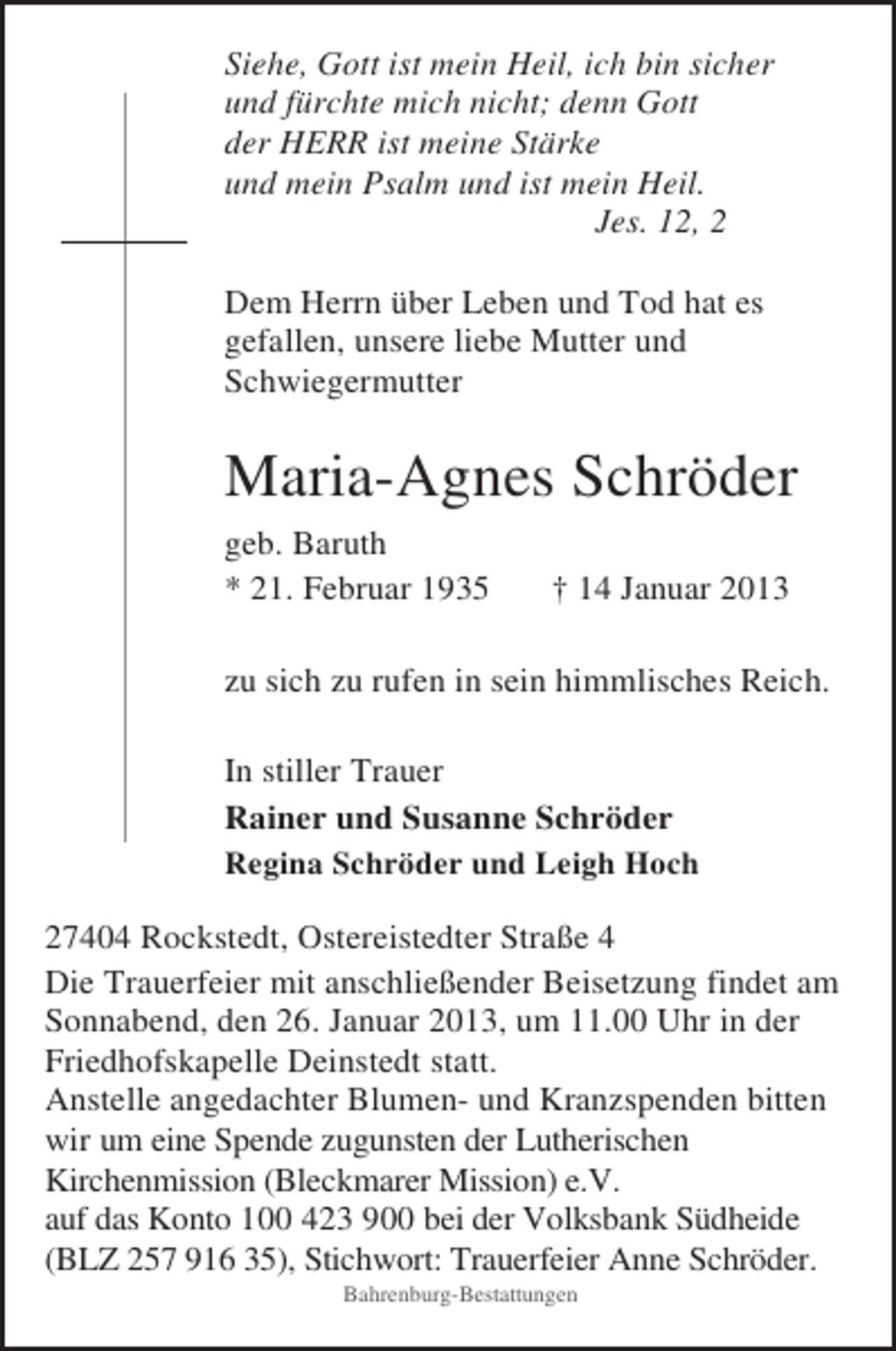 <p>Siehe, Gott ist mein Heil, ich bin sicher<br />und fürchte mich nicht; denn Gott<br />der HERR ist meine Stärke<br />und mein Psalm und ist mein Heil.<br />Jes. 12, 2<br />Dem Herrn über Leben und Tod hat es<br />gefallen, unsere liebe Mutter und<br />Schwiegermutter</p><p>Maria-Agnes Schröder<br />geb. Baruth<br />* 21. Februar 1935</p><p>† 14 Januar 2013</p><p>zu sich zu rufen in sein himmlisches Reich.<br />In stiller Trauer<br />Rainer und Susanne Schröder<br />Regina Schröder und Leigh Hoch<br />27404 Rockstedt, Ostereistedter Straße 4<br />Die Trauerfeier mit anschließender Beisetzung findet am<br />Sonnabend, den 26. Januar 2013, um 11.00 Uhr in der<br />Friedhofskapelle Deinstedt statt.<br />Anstelle angedachter Blumen- und Kranzspenden bitten<br />wir um eine Spende zugunsten der Lutherischen<br />Kirchenmission (Bleckmarer Mission) e.V.<br />auf das Konto 100 423 900 bei der Volksbank Südheide<br />(BLZ 257 916 35), Stichwort: Trauerfeier Anne Schröder.<br />Bahrenburg-Bestattungen</p>