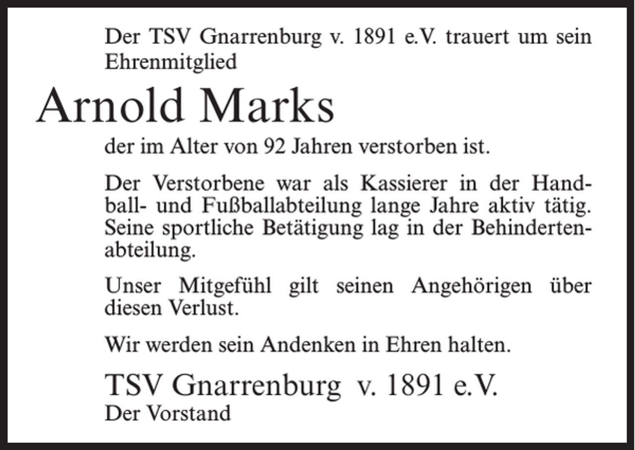 <p>Der TSV Gnarrenburg v. 1891 e.V. trauert um sein<br />Ehrenmitglied</p><p>Arnold Marks</p><p>der im Alter von 92 Jahren verstorben ist.<br />Der Verstorbene war als Kassierer in der Handball- und Fußballabteilung lange Jahre aktiv tätig.<br />Seine sportliche Betätigung lag in der Behinderten­<br />abteilung.<br />Unser Mitgefühl gilt seinen Angehörigen über<br />diesen Verlust.<br />Wir werden sein Andenken in Ehren halten.</p><p>TSV Gnarrenburg v. 1891 e.V.<br />Der Vorstand</p>