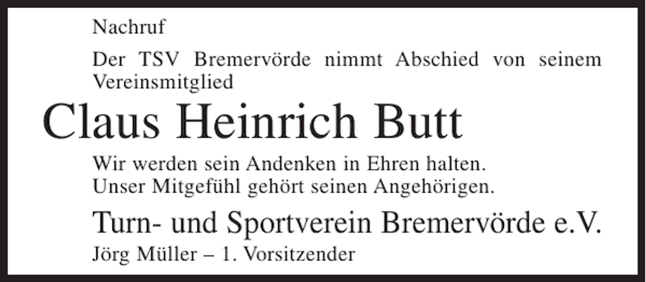 <p>Nachruf<br />Der TSV Bremervörde nimmt Abschied von seinem<br />Vereinsmitglied</p><p>Claus Heinrich Butt</p><p>Wir werden sein Andenken in Ehren halten.<br />Unser Mitgefühl gehört seinen Angehörigen.</p><p>Turn- und Sportverein Bremervörde e.V.<br />Jörg Müller – 1. Vorsitzender</p>