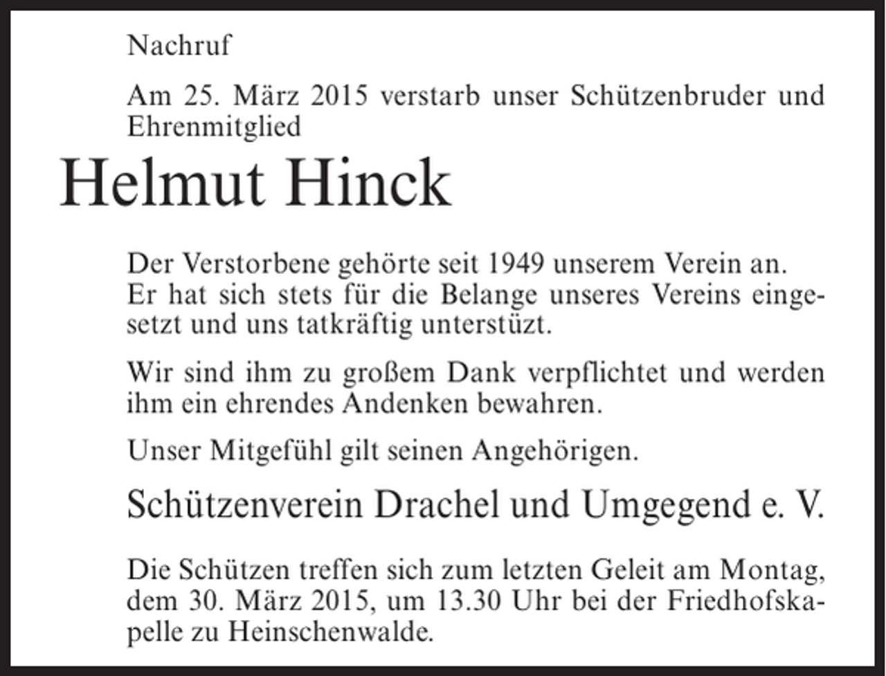 <p>Nachruf<br />Am 25. März 2015 verstarb unser Schützenbruder und<br />Ehrenmitglied</p><p>Helmut Hinck</p><p>Der Verstorbene gehörte seit 1949 unserem Verein an.<br />Er hat sich stets für die Belange unseres Vereins eingesetzt und uns tatkräftig unterstüzt.<br />Wir sind ihm zu großem Dank verpflichtet und werden<br />ihm ein ehrendes Andenken bewahren.<br />Unser Mitgefühl gilt seinen Angehörigen.</p><p>Schützenverein Drachel und Umgegend e. V.<br />Die Schützen treffen sich zum letzten Geleit am Montag,<br />dem 30. März 2015, um 13.30 Uhr bei der Friedhofskapelle zu Heinschenwalde.</p>