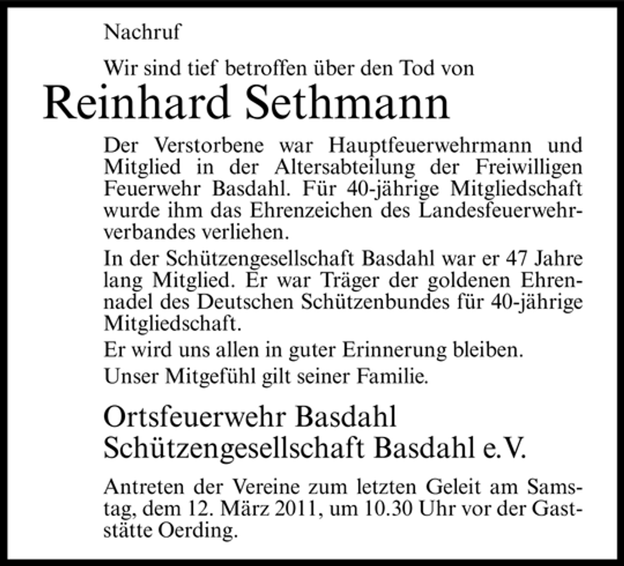 <p>Nachruf Wir sind tief betroffen über den Tod von</p><p>Reinhard Sethmann<br />Der Verstorbene war Hauptfeuerwehrmann und Mitglied in der Altersabteilung der Freiwilligen Feuerwehr Basdahl. Für 40-jährige Mitgliedschaft wurde ihm das Ehrenzeichen des Landesfeuerwehrverbandes verliehen. In der Schützengesellschaft Basdahl war er 47 Jahre lang Mitglied. Er war Träger der goldenen Ehrennadel des Deutschen Schützenbundes für 40-jährige Mitgliedschaft. Er wird uns allen in guter Erinnerung bleiben. Unser Mitgefühl gilt seiner Familie.</p><p>Ortsfeuerwehr Basdahl Schützengesellschaft Basdahl e.V.<br />Antreten der Vereine zum letzten Geleit am Samstag, dem 12. März 2011, um 10.30 Uhr vor der Gaststätte Oerding.</p>