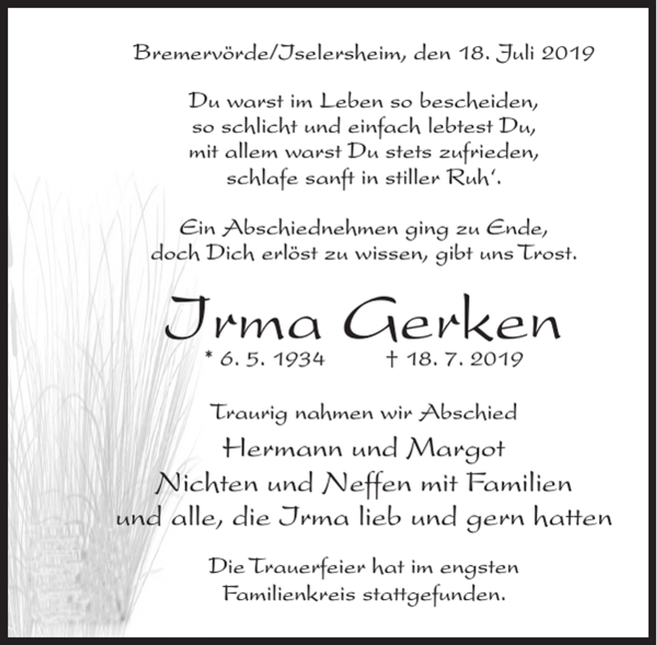 <p>Bremervörde/Iselersheim, den 18. Juli 2019<br />Du warst im Leben so bescheiden,<br />so schlicht und einfach lebtest Du,<br />mit allem warst Du stets zufrieden,<br />schlafe sanft in stiller Ruh‘.<br />Ein Abschiednehmen ging zu Ende,<br />doch Dich erlöst zu wissen, gibt uns Trost.</p><p>Irma Gerken<br />* 6. 5. 1934 † 18. 7. 2019<br />Traurig nahmen wir Abschied</p><p>Hermann und Margot<br />Nichten und Neffen mit Familien<br />und alle, die Irma lieb und gern hatten<br />Die Trauerfeier hat im engsten<br />Familienkreis stattgefunden.</p>