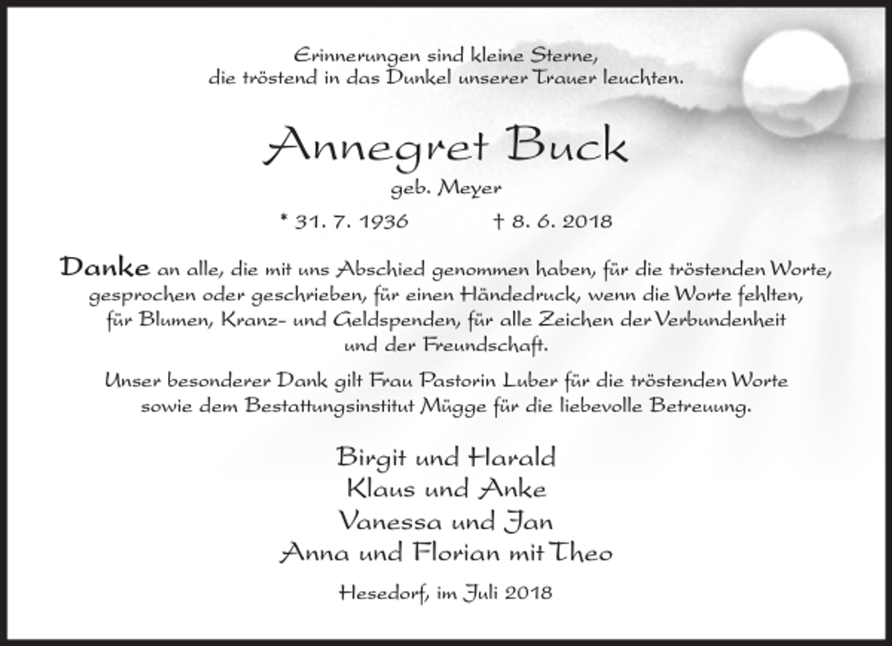 <p>Erinnerungen sind kleine Sterne,<br />die tröstend in das Dunkel unserer Trauer leuchten.</p><p>Annegret Buck<br />geb. Meyer<br />* 31. 7. 1936<br />† 8. 6. 2018</p><p>Danke an alle, die mit uns Abschied genommen haben, für die tröstenden Worte,<br />gesprochen oder geschrieben, für einen Händedruck, wenn die Worte fehlten,<br />für Blumen, Kranz- und Geldspenden, für alle Zeichen der Verbundenheit<br />und der Freundschaft.<br />Unser besonderer Dank gilt Frau Pastorin Luber für die tröstenden Worte<br />sowie dem Bestattungsinstitut Mügge für die liebevolle Betreuung.</p><p>Birgit und Harald<br />Klaus und Anke<br />Vanessa und Jan<br />Anna und Florian mit Theo<br />Hesedorf, im Juli 2018</p>