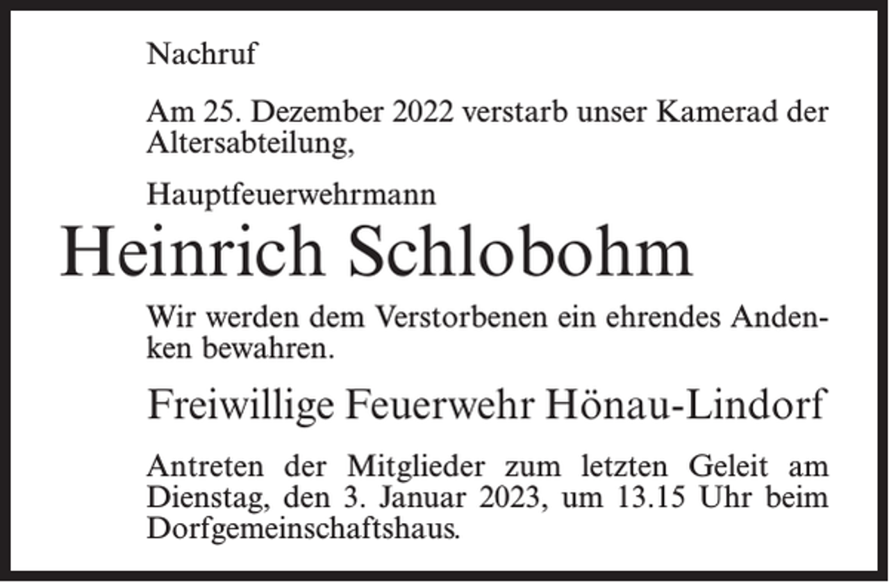 <p>Nachruf<br />Am 25. Dezember 2022 verstarb unser Kamerad der<br />Altersabteilung,<br />Hauptfeuerwehrmann</p><p>Heinrich Schlobohm<br />Wir werden dem Verstorbenen ein ehrendes Andenken bewahren.</p><p>Freiwillige Feuerwehr Hönau-Lindorf<br />Antreten der Mitglieder zum letzten Geleit am<br />Dienstag, den 3. Januar 2023, um 13.15 Uhr beim<br />Dorfgemeinschaftshaus.</p>