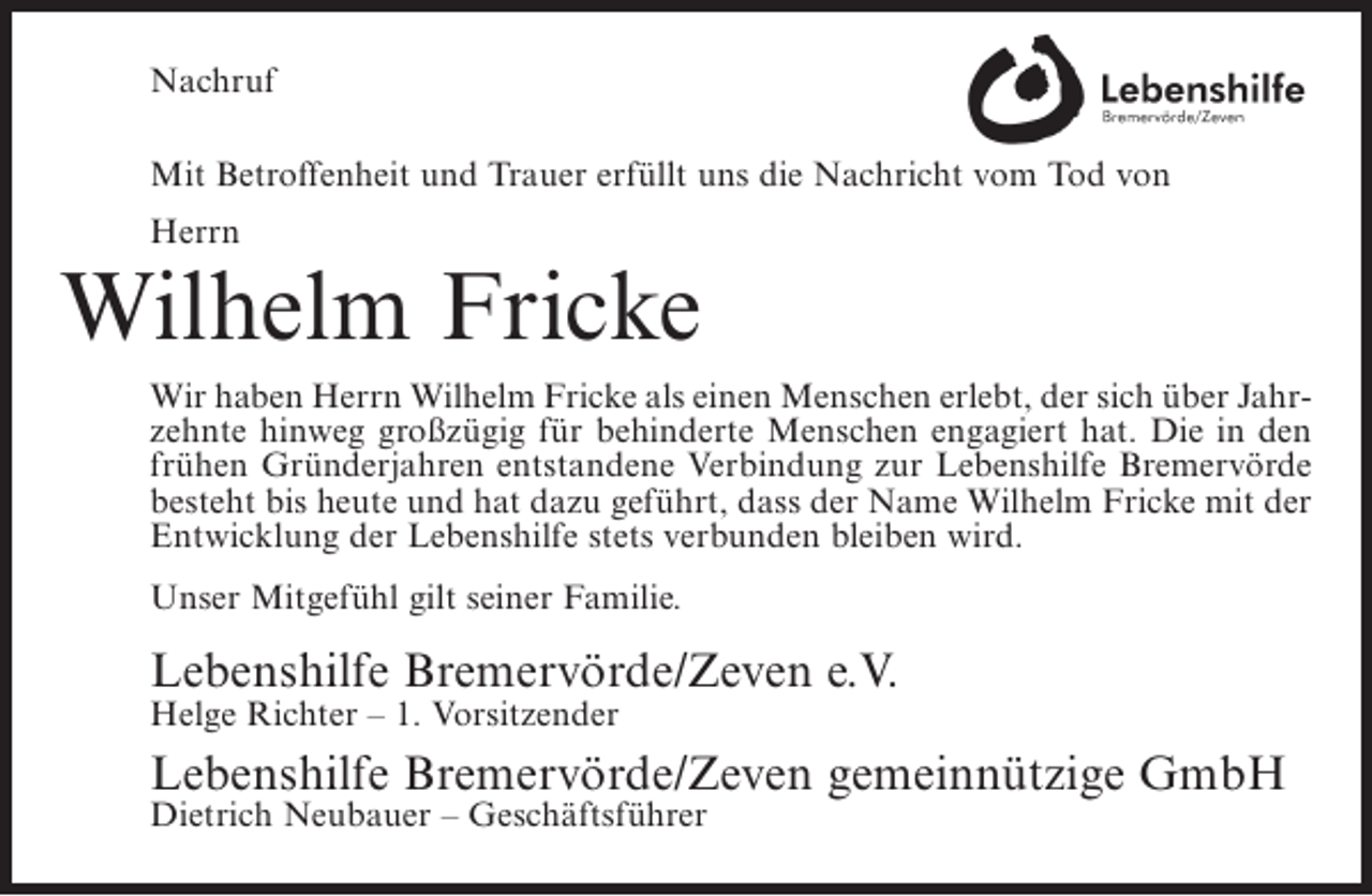<p>Nachruf<br />Mit Betroffenheit und Trauer erfüllt uns die Nachricht vom Tod von<br />Herrn</p><p>Wilhelm Fricke<br />Wir haben Herrn Wilhelm Fricke als einen Menschen erlebt, der sich über Jahrzehnte hinweg großzügig für behinderte Menschen engagiert hat. Die in den<br />frühen Gründerjahren entstandene Verbindung zur Lebenshilfe Bremervörde<br />besteht bis heute und hat dazu geführt, dass der Name Wilhelm Fricke mit der<br />Entwicklung der Lebenshilfe stets verbunden bleiben wird.<br />Unser Mitgefühl gilt seiner Familie.</p><p>Lebenshilfe Bremervörde/Zeven e.V.<br />Helge Richter – 1. Vorsitzender</p><p>Lebenshilfe Bremervörde/Zeven gemeinnützige GmbH<br />Dietrich Neubauer – Geschäftsführer</p>