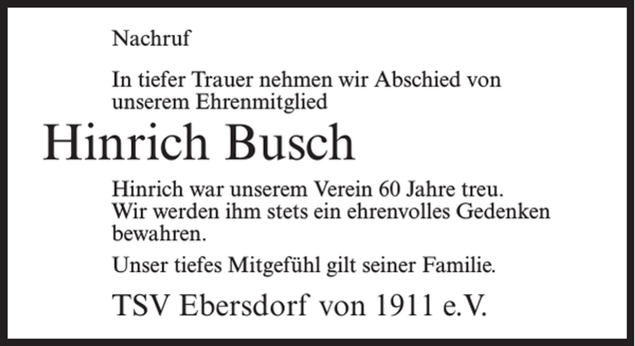 <p>Nachruf<br />In tiefer Trauer nehmen wir Abschied von<br />unserem Ehrenmitglied</p><p>Hinrich Busch</p><p>Hinrich war unserem Verein 60 Jahre treu.<br />Wir werden ihm stets ein ehrenvolles Gedenken<br />bewahren.<br />Unser tiefes Mitgefühl gilt seiner Familie.</p><p>TSV Ebersdorf von 1911 e.V.</p>