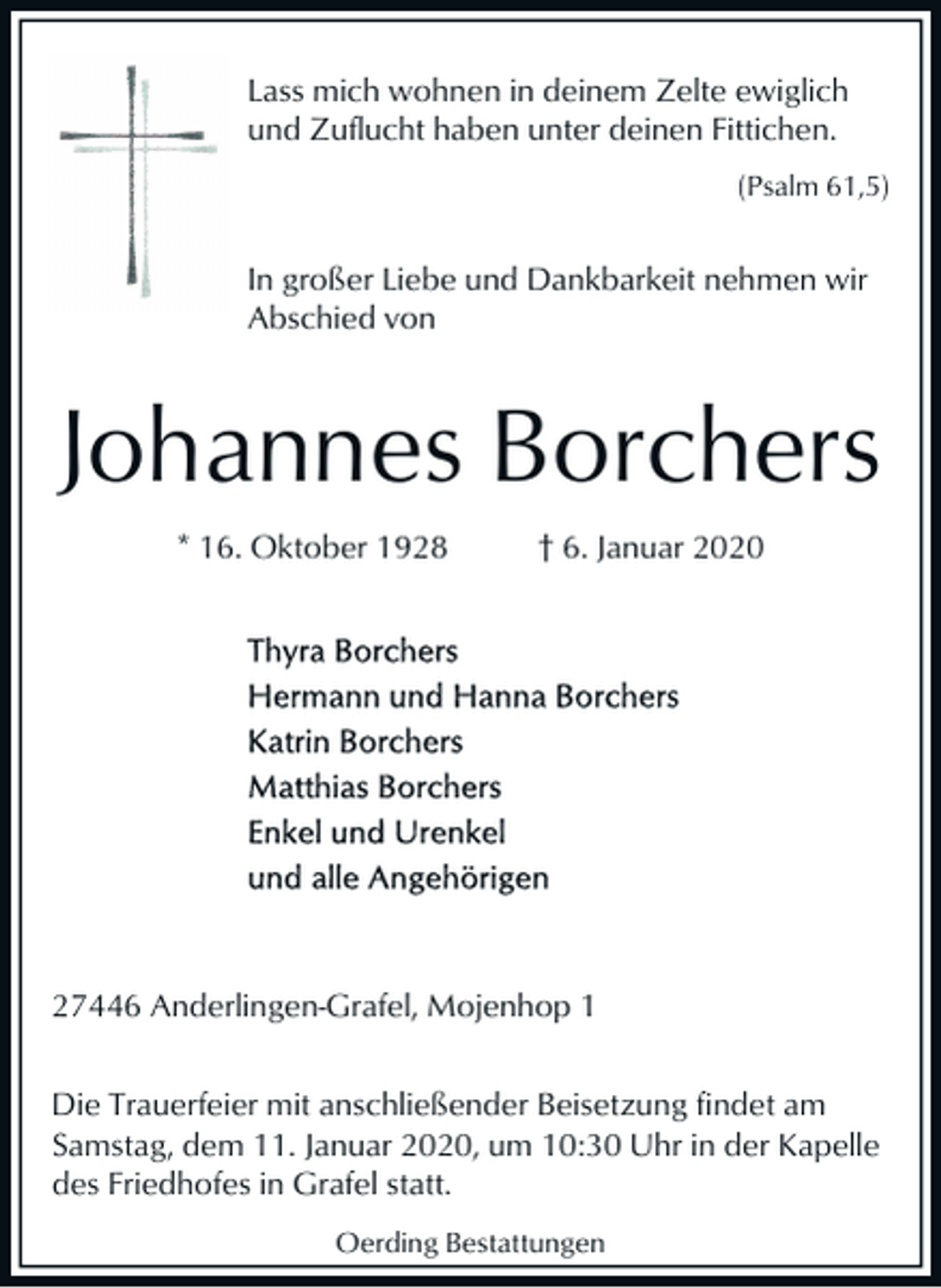 <p>Lass mich wohnen in deinem Zelte ewiglich<br />und Zuflucht haben unter deinen Fittichen.<br />(Psalm 61,5)</p><p>In großer Liebe und Dankbarkeit nehmen wir<br />Abschied von</p><p>Johannes Borchers<br />* 16. Oktober 1928</p><p>† 6. Januar 2020</p><p>27446 Anderlingen-Grafel, Mojenhop 1<br />Die Trauerfeier mit anschließender Beisetzung findet am<br />Samstag, dem 11. Januar 2020, um 10:30 Uhr in der Kapelle<br />des Friedhofes in Grafel statt.<br />Oerding Bestattungen</p>