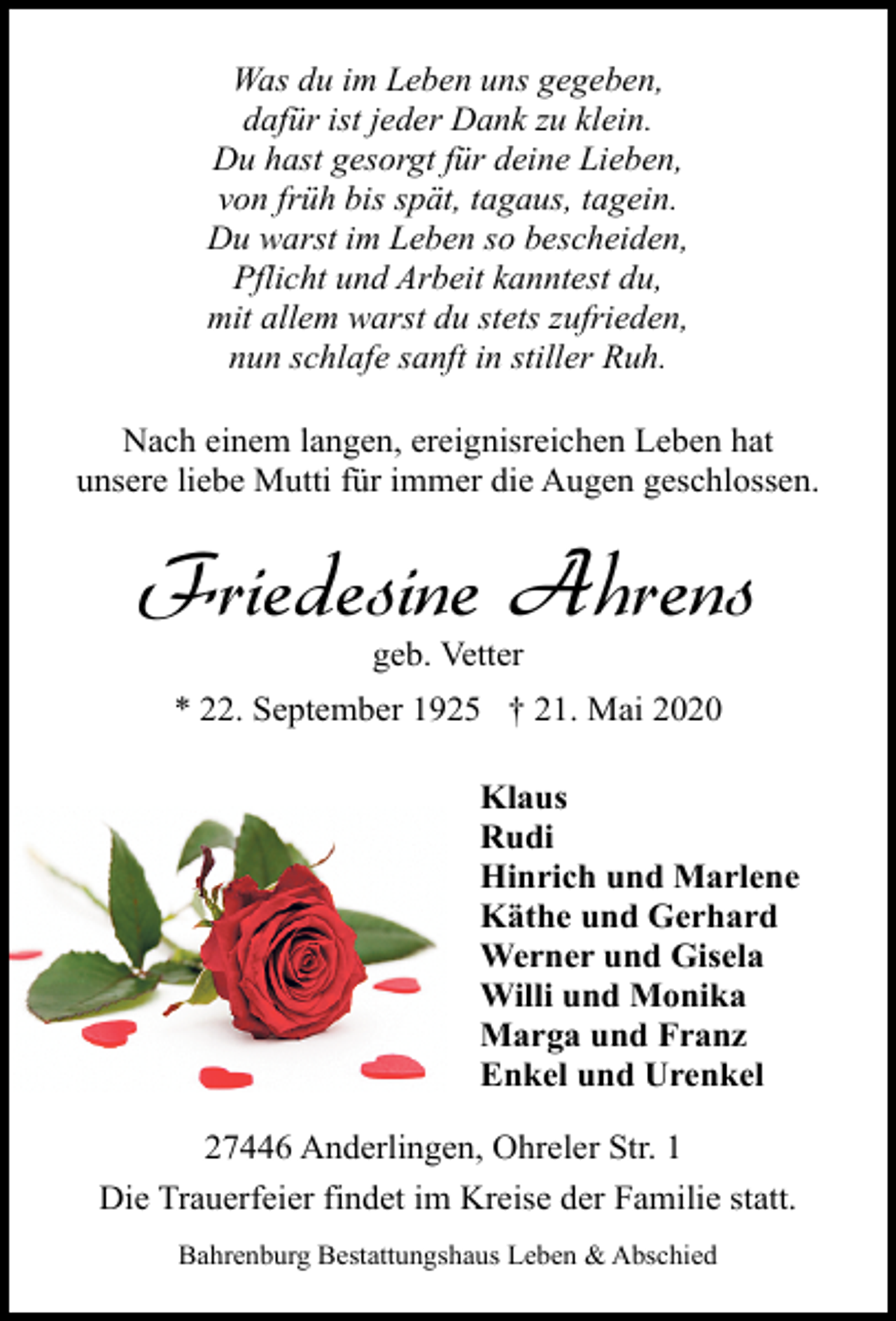<p>Was du im Leben uns gegeben,<br />dafür ist jeder Dank zu klein.<br />Du hast gesorgt für deine Lieben,<br />von früh bis spät, tagaus, tagein.<br />Du warst im Leben so bescheiden,<br />Pflicht und Arbeit kanntest du,<br />mit allem warst du stets zufrieden,<br />nun schlafe sanft in stiller Ruh.<br />Nach einem langen, ereignisreichen Leben hat<br />unsere liebe Mutti für immer die Augen geschlossen.</p><p>Friedesine Ahrens<br />geb. Vetter</p><p>* 22. September 1925 † 21. Mai 2020<br />Klaus<br />Rudi<br />Hinrich und Marlene<br />Käthe und Gerhard<br />Werner und Gisela<br />Willi und Monika<br />Marga und Franz<br />Enkel und Urenkel<br />27446 Anderlingen, Ohreler Str. 1<br />Die Trauerfeier findet im Kreise der Familie statt.<br />Bahrenburg Bestattungshaus Leben &amp; Abschied</p>