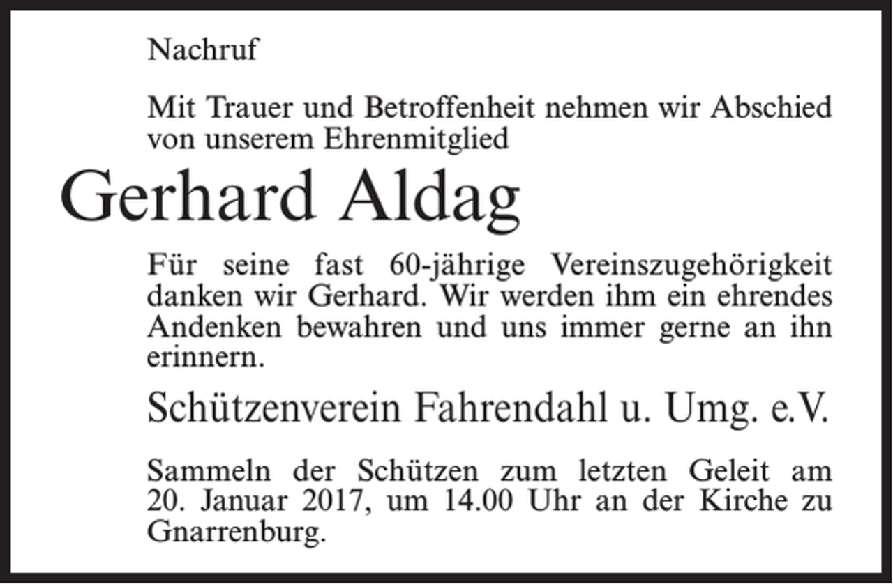 <p>Nachruf<br />Mit Trauer und Betroffenheit nehmen wir Abschied<br />von unserem Ehrenmitglied</p><p>Gerhard Aldag</p><p>Für seine fast 60-jährige Vereinszugehörigkeit<br />­danken wir Gerhard. Wir werden ihm ein ehrendes<br />Andenken bewahren und uns immer gerne an ihn<br />erinnern.</p><p>Schützenverein Fahrendahl u. Umg. e.V.<br />Sammeln der Schützen zum letzten Geleit am<br />20. Januar 2017, um 14.00 Uhr an der Kirche zu<br />Gnarrenburg.</p>
